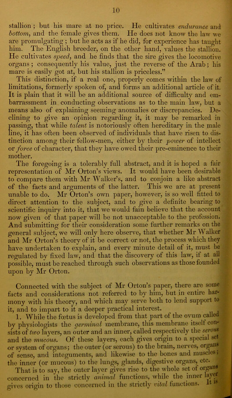 stallion ; but his mare at no price. He cultivates endurance and bottom, and the female gives them. He does not know the law we are promulgating ; but he acts as if he did, for experience has taught him. The English breeder, on the other hand, values the stallion. He cultivates speed, and he finds that the sire gives the locomotive organs; consequently his value, just the reverse of the Arab; his mare is easily got at, but his stallion is priceless.” This distinction, if a real one, properly comes within the law of limitations, formerly spoken of, and forms an additional article of it. It is plain that it will be an additional source of difficulty and em- barrassment in conducting observations as to the main law, but a means also of explaining seeming anomalies or discrepancies. De- clining to give an opinion regarding it, it may be remarked in passing, that while talent is notoriously often hereditary in the male line, it has often been observed of individuals that have risen to dis- tinction among their fellow-men, either by their poiver of intellect or force of character, that they have owed their pre-eminence to their mother. The foregoing is a tolerably full abstract, and it is hoped a fair representation of Mr Orton’s views. It would have been desirable to compare them with Mr Walker’s, and to conjoin a like abstract of the facts and arguments of the latter. This we are at present unable to do. Mr Orton’s own paper, however, is so well fitted to direct attention to the subject, and to give a definite bearing to scientific inquiry into it, that we would fain believe that the account now given of that paper will be not unacceptable to the profession. And submitting for their consideration some further remarks on the general subject, we will only here observe, that whether Mr Walker and Mr Orton’s theory of it be correct or not, the process which they have undertaken to explain, and every minute detail of it, must be regulated by fixed law, and that the discovery of this law, if at all possible, must be reached through such observations as those founded upon by Mr Orton. Connected with the subject of Mr Orton’s paper, there are some facts and considerations not referred to by him, but in entire har- mony with his theory, and which may serve both to lend support to I it, and to impart to it a deeper practical interest. I 1. While the foetus is developed from that part of the ovum called by physiologists the germinal membrane, this membrane itself con- 1 sists of two layers, an outer and an inner, called respectively the serous . and the mucous. Of these layers, each gives origin to a special set. or system of organs; the outer (or serous) to the brain, nerves, organs ^ of sense, and integuments, and likewise to the bones and muscles, the inner (or mucous) to the lungs, glands, digestive organs, etc. j That is to say, the outer layer gives rise to the whole set of organs! concerned in the strictly animal functions, while the inner layer gives origin to those concerned in the strictly vital functions. ^1 I