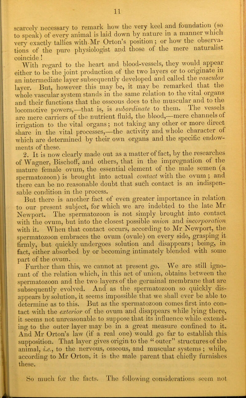 scarcely necessary to remark how the very keel and foundation (so to speak) of every animal is laid down by nature in a manner which very exactly tallies with.Mr Orton’s position; or how the observa- tions of the pure physiologist and those of the mere natuialist coincide ! With regard to the heart and blood-vessels, they would appear either to be the joint production of the two layers or to originate m an intermediate layer subsequently developed and called the vascular layer. But, however this may be, it may be remarked that the whole vascular system stands in the same relation to the vital organs and their functions that the osseous does to the muscular and to the locomotive powers,—that is, is subordinate to them. The vessels are mere carriers of the nutrient fluid, the blood,—mere channels of irrigation to the vital organs; not taking any other or more direct share in the vital processes,—the activity and whole character of which are determined by their own organs and the specific endow- ments of these. 2. It is now clearly made out as a matter of fact, by the researches of Wagner, Bischoff, and others, that in the impregnation of the mature female ovum, the essential element of the male semen (a spermatozoon) is brought into actual contact with the ovum ; and there can be no reasonable doubt that such contact is an indispen- sable condition in the process. But there is another fact of even greater importance in relation to our present subject, for which we are indebted to the late Mr Newport. The spermatozoon is not simply brought into contact with the ovum, but into the closest possible union and incorporation with it. When that contact occurs, according to Mr Newport, the spermatozoon embraces the ovum (ovule) on every side, grasping it firmly, but quickly undergoes solution and disappears; being, in fact, either absorbed by or becoming intimately blended with some part of the ovum. Further than this, we cannot at present go. We are still igno- rant of the relation which, in this act of union, obtains between the spermatozoon and the two layers of the germinal membrane that are subsequently evolved. And as the spermatozoon so quickly dis- appears by solution, it seems impossible that we shall ever be able to determine as to this. But as the spermatozoon comes first into con- tact with the exterior of the ovum and disappears while lying there, it seems not unreasonable to suppose that its influence while extend- ing to the outer layer may be in a great measure confined to it. And Mr Orton’s law (if a real one) would go far to establish this supposition. That layer gives origin to the “ outer” structures of the animal, i.e., to the nervous, osseous, and muscular systems ; while, according to Mr Orton, it is the male parent that chiefly furnishes these. So much for the facts. The following considerations seem not