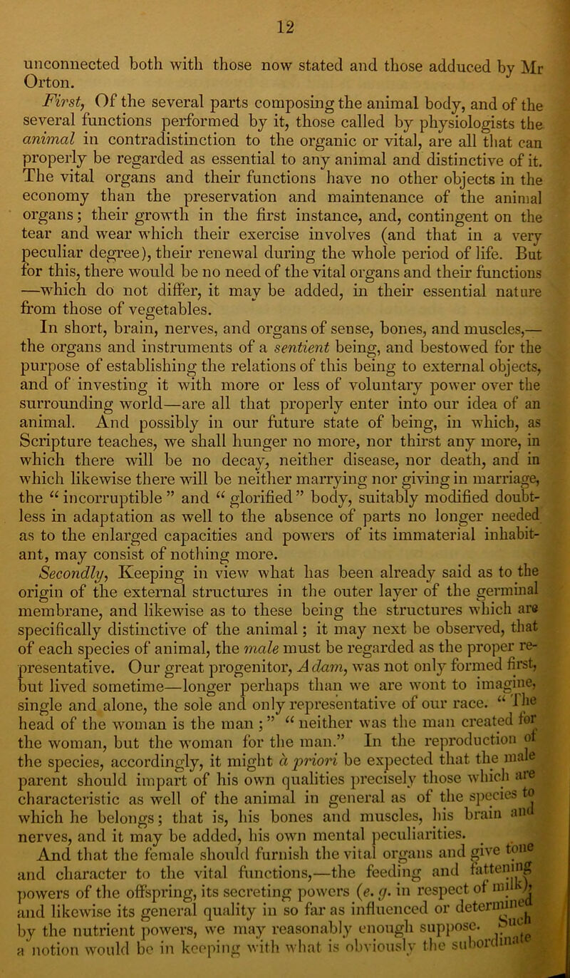 unconnected both with those now stated and those adduced bv Mr Orton. First, Of the several parts composing the animal body, and of the several functions performed by it, those called by physiologists the animal in contradistinction to the organic or vital, are all that can properly be regarded as essential to any animal and distinctive of it. The vital organs and their functions have no other objects in the economy than the preservation and maintenance of the animal organs; their growth in the first instance, and, contingent on the tear and wear which their exercise involves (and that in a very peculiar degree), their renewal during the whole period of life. But for this, there would be no need of the vital organs and them functions —which do not differ, it may be added, in their essential nature from those of vegetables. In short, brain, nerves, and organs of sense, bones, and muscles,— the organs and instruments of a sentient being, and bestowed for the purpose of establishing the relations of this being to external objects, and of investing it with more or less of voluntary power over the surrounding world—are all that properly enter into our idea of an animal. And possibly in our future state of being, in which, as Scripture teaches, we shall hunger no more, nor thirst any more, in which there will be no decay, neither disease, nor death, and in which likewise there will be neither marrying nor giving in marriage, the “incorruptible” and “glorified” body, suitably modified doubt- less in adaptation as well to the absence of parts no longer needed as to the enlarged capacities and powers of its immaterial inhabit- ant, may consist of nothing more. Secondly, Keeping in view what has been already said as to the origin of the external structures in the outer layer of the germinal membrane, and likewise as to these being the structures which are specifically distinctive of the animal; it may next be observed, that of each species of animal, the male must be regarded as the proper re- presentative. Our great progenitor, Adam, was not onty formed first, but lived sometime—longer perhaps than we are wont to imagine, single and alone, the sole and only representative of our race. “ Ij16 head of the woman is the man ; ” “ neither was the man created for the woman, but the woman for the man.” In the reproduction of the species, accordingly, it might a priori be expected that the male parent should impart of his own qualities precisely those which are characteristic as well of the animal in general as of the species to 1 which he belongs; that is, his bones and muscles, his brain an nerves, and it may be added, his own mental peculiarities. And that the female should furnish the vital organs and give tone and character to the vital functions,—the feeding and fattening ^ powers of the offspring, its secreting powers (e. g. in respect of mil b $ and likewise its general quality in so far as influenced or determine | by the nutrient powers, we may reasonably enough suppose. . '® 1 a notion would be in keeping with what is obviously the subordma