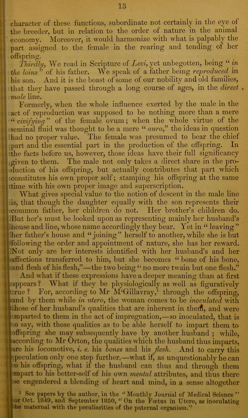 character of these functions, subordinate not certainly in the eye of the breeder, but in relation to the order of nature in the animal economy. Moreover, it would harmonize with what is palpably the part assigned to the female in the rearing and tending of her offspring. Thirdly, We read in Scripture of Levi, yet unbegotten, being “ in the loins ” of his father. We speak of a father being reproduced, in his son. And it is the boast of some of our nobility and old families, that they have passed through a long course of ages, in the direct male line. Formerly, when the whole influence exerted by the male in the act of reproduction was supposed to be nothing more than a mere “ vivifying ” of the female ovum; when the whole virtue of the seminal fluid was thought to be a mere “ aura,” the ideas in question had no proper value. The female was presumed to bear the chief part and the essential part in the production of the offspring. In the facts before us, however, those ideas have their full significancy given to them. The male not only takes a direct share in the pro- duction of his offspring, but actually contributes that part which i constitutes his own proper self; stamping his offspring at the same itime with his own proper image and superscription. What gives special value to the notion of descent in the male line iis, that though the daughter equally with the son represents their fcommon father, her children do not. Her brother’s children do. But her’s must be looked upon as representing mainly her husband’s ihouse and line, whose name accordingly they bear. Yet in u leaving ” 'her father’s house and “joining” herself to another, while she is but ^following the order and appointment of nature, she has her reward. Not only are her interests identified with her husband’s and her : affections transferred to him, but she becomes “ bone of his bone, and flesh of his flesh,”—the two being “ no more twain but one flesh.” And what if these expressions have a deeper meaning than at first ippears? What if they be physiologically as well as figuratively :rue‘? For, according to Mr M£Gillavray,1 through the offspring, and by them while in utero, the woman comes to be inoculated with ;hose of her husband’s qualities that are inherent in them, and were mparted to them in the act of impregnation,—so inoculated, that is ,o say, with those qualities as to be able herself to impart them to )flspring she may subsequently have by another husband ; while, iccording to Mr Orton, the qualities which the husband thus imparts, ire his locomotive, i. e. his hones and his flesh. And to carry this peculation only one step further,—what if, as unquestionably he can o his offspring, what if the husband can thus and through them [| mpart to his better-self of bis own mental attributes, and thus there >e engendered a blending of heart and mind, in a sense altogether 1 See papers by the author, in the “ Monthly Journal of Medical Science ” or Oct. 1849, and September 1850, “ On the Foetus in Utero, as inoculating he maternal with the peculiarities of the paternal organism.”