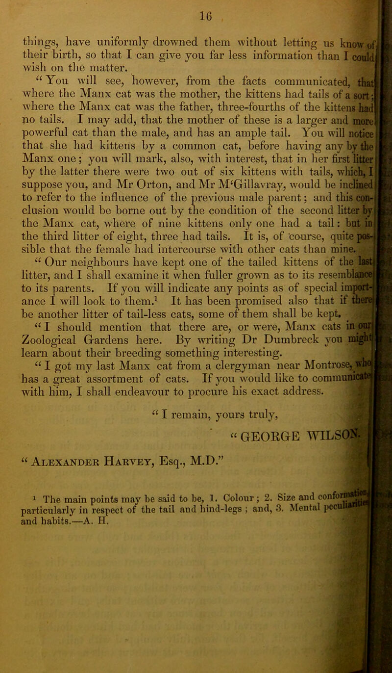 tilings, have uniformly drowned them without letting us know pf their birth, so that I can give you far less information than I could wish on the matter. “ You will see, however, from the facts communicated, that where the Manx cat was the mother, the kittens had tails of a sort : where the Manx cat was the father, three-fourths of the kittens had no tails. I may add, that the mother of these is a larger and more! powerful cat than the male, and has an ample tail. You will notice that she had kittens by a common cat, before having any by the Manx one; you will mark, also, with interest, that in her first litter by the latter there were two out of six kittens with tails, which, I suppose you, and Mr Orton, and Mr M‘Gillavray, would be inclined to refer to the influence of the previous male parent; and this con- clusion would be borne out by the condition of the second litter by the Manx cat, where of nine kittens only one had a tail: but in the third litter of eight, three had tails. It is, of 'course, quite pos- sible that the female had intercourse with other cats than mine. “ Our neighbours have kept one of the tailed kittens of the last litter, and I shall examine it when fuller grown as to its resemblance to its parents. If you will indicate any points as of special import- ance I will look to them.1 It has been promised also that if there be another litter of tail-less cats, some of them shall be kept. “ I should mention that there are, or were, Manx cats in our Zoological Gardens here. By writing Dr Dumbreck you migh learn about their breeding something interesting. u I got my last Manx cat from a clergyman near Montrose, wK has a great assortment of cats. If you would like to commumca with him, I shall endeavour to procure his exact address. “ I remain, yours truly, “ GEORGE WILSON, j “ Alexander Harvey, Esq., M.D.” 1 The main points may be said to be, 1. Colour ; 2. Size and confor-- pavticularly in respect of the tail and hind-legs ; and, 3. Mental pecufl and habits.—A. H.