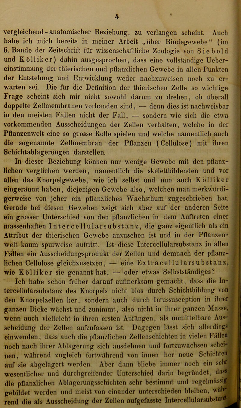 l vergleichend - anatomischer Beziehung, zu verlangen scheint. Auch habe ich mich bereits in meiner Arbeit „über Bindegewebe“ (im 6. Bande der Zeitschrift für wissenschaftliche Zoologie von Sieb old o und K Öllik er) dahin ausgesprochen, dass eine vollständige Ueber- einstimmung der thierischen und pflanzlichen Gewebe in allen Punkten der Entstehung und Entwicklung weder nachzuweisen noch zu er- warten sei. Die für die Definition der thierischen Zelle so wichtige Frage scheint sich mir nicht sowohl darum zu drehen, ob überall doppelte Zellmembranen vorhanden sind, — denn dies ist nachweisbar in den meisten Fällen nicht der Fall, — sondern wie sich die etwa vorkommenden Ausscheidungen der Zellen verhalten, welche in der Pflanzenwelt eine so grosse Rolle spielen und welche namentlich auch die sogenannte Zellmembran der Pflanzen (Cellulose) mit ihren Schichtablagerungen darstellen. In dieser Beziehung können nur wenige Gewebe mit den pflanz- lichen verglichen werden, namentlich die skelettbildenden und vor allen das Knorpelgewebe, wie ich selbst und nun auch K öl liker eingeräumt haben, diejenigen Gewebe also, welchen man merkwürdi- gerweise von jeher ein pflanzliches Wachsthum zugeschrieben hat. Gerade bei diesen Geweben zeigt sich aber auf der anderen Seite ein grosser Unterschied von den pflanzlichen in dem Auftreten einer massenhaften Intercellularsubstanz, die ganz eigentlich alsein Attribut der thierischen Gewebe anzusehen ist und in der Pflanzen- welt kaum spurweise auftritt. Ist diese Intercellularsubstanz in allen Fällen ein Ausscheidungsprodukt der Zellen und demnach der pflanz- , liehen Cellulose gleichzusetzen, — eine Extracellularsubstanz, wie K öl liker sie genannt hat, — oder etwas Selbstständiges? Ich habe schon früher darauf aufmerksam gemacht, dass die In- tercellularsubstanz des Knorpels nicht blos durch Schichtbildung von den Knorpelzellen her, sondern auch durch Intussusception in ihrer ganzen Dicke wächst und zunimmt, also nicht in ihrer ganzen Masse, . wenn auch vielleicht in ihren ersten Anfängen, als unmittelbare Aus- scheidung der Zellen aufzufassen ist. Dagegen lässt sich allerdings einwenden, dass auch die pflanzlichen Zellenschichten in vielen Fällen noch nach ihrer Ablagerung sich ausdehnen und fortzuwachsen schei- • nen, während zugleich fortwährend von innen her neue Schichten ^ auf sie abgelagert werden. Aber dann bliebe immer noch ein sehr| wesentlicher und durchgreifender Unterschied darin begründet, das^ j die pflanzlichen Ablagerungsschichten sehr bestimmt und regelmässi» | gebildet werden und meist von einander unterschieden bleiben, wähJR' rend die als Ausscheidung der Zellen aufgefasste Intercellularsubstan»j«