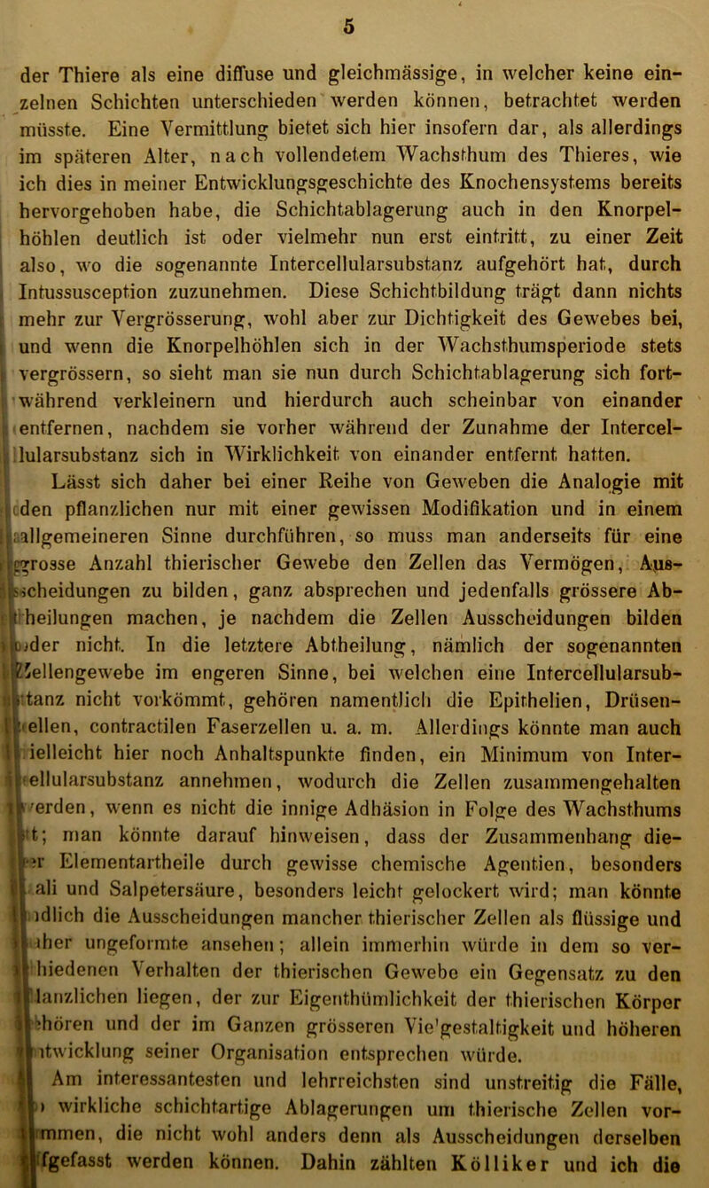 der Thiere als eine diffuse und gleichuiässige, in welcher keine ein- zelnen Schichten unterschieden werden können, betrachtet werden müsste. Eine Vermittlung bietet sich hier insofern dar, als allerdings im späteren Alter, nach vollendetem Wachsthum des Thieres, wie ich dies in meiner Entwicklungsgeschichte des Knochensystems bereits hervorgehoben habe, die Schichtablagerung auch in den Knorpel- I höhlen deutlich ist oder vielmehr nun erst eintritt, zu einer Zeit i also, wo die sogenannte Intercellularsubstanz aufgehört hat, durch I Intussusception zuzunehmen. Diese Schichtbildung trägt dann nichts mehr zur Vergrösserung, wohl aber zur Dichtigkeit des Gewebes bei, und wenn die Knorpelhöhlen sich in der Wachsthumsperiode stets ! vergrössern, so sieht man sie nun durch Schichtablagerung sich fort- 1 während verkleinern und hierdurch auch scheinbar von einander Itfernen, nachdem sie vorher während der Zunahme der Intercel- arsubstanz sich in Wirklichkeit von einander entfernt hatten. Lässt sich daher bei einer Reihe von Geweben die Analogie mit n pflanzlichen nur mit einer gewissen Modifikation und in einem gemeineren Sinne durchführen, so muss man anderseits für eine osse Anzahl thierischer Gewebe den Zellen das Vermögen, Aps- neidungen zu bilden, ganz absprechen und jedenfalls grössere Ab- 2i)ungen machen, je nachdem die Zellen Ausscheidungen bilden er nicht. In die letztere Abtheilung, nämlich der sogenannten llengewebe im engeren Sinne, bei welchen eine Intercellularsub- inz nicht vorkömmt, gehören namentlich die Epithelien, Drüsen- lien, contractilen Faserzellen u. a. m. Allerdings könnte man auch Gleicht hier noch Anhaltspunkte finden, ein Minimum von Inter- llularsubstanz annehmen, wodurch die Zellen zusammengehalten jrden, wenn es nicht die innige Adhäsion in Folge des Wachsthums ; man könnte darauf hinweisen, dass der Zusammenhang die- r Elementartheile durch gewisse chemische Agentien, besonders ili und Salpetersäure, besonders leicht gelockert wird; man könnte dlich die Ausscheidungen mancher thierischer Zellen als flüssige und her ungeformte ansehen; allein immerhin würde in dem so ver- liedenen Verhalten der thierischen Gewebe ein Gegensatz zu den anzlichen liegen, der zur Eigenthümlichkeit der thierischen Körper hören und der im Ganzen grösseren Vie'gestaltigkeit und höheren itwicklung seiner Organisation entsprechen würde. Am interessantesten und lehrreichsten sind unstreitig die Fälle, ) wirkliche schichtartige Ablagerungen um t.hierische Zellen vor- mmen, die nicht wohl anders denn als Ausscheidungen derselben fgefasst werden können. Dahin zählten Kölliker und ich die