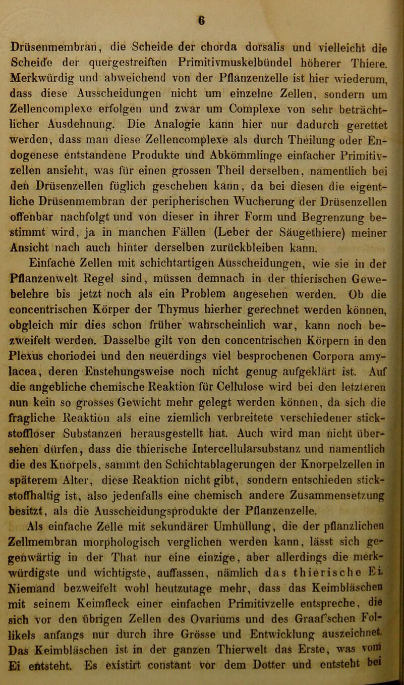 Drüsenmembrari, die Scheide der chorda dorsalis und vielleicht die Scheid'e der quergestreiften Primitivmuskelbündel höherer Thiere. Merkwürdig und abweichend von der Pflanzenzelle ist hier wiederum, dass diese Ausscheidungen nicht um einzelne Zellen, sondern um Zellencomplexe erfolgen und zw^ar um Complexe von sehr beträcht- licher Ausdehnung. Die Analogie kann hier nur dadurch gerettet werden, dass man diese Zellencomplexe als durch Theilung oder En- dogenese entstandene Produkte und Abkömmlinge einfacher Primitiv- zellen ansieht, was für einen grossen Theil derselben, namentlich bei den Drüsenzellen füglich geschehen kann, da bei diesen die eigent- liche Drüsenmembran der peripherischen Wucherung der Drüsenzellen offenbar nachfolgt und von dieser in ihrer Form und Begrenzung be- stimmt wird, ja in manchen Fällen (Leber der Säugethiere) meiner Ansicht nach auch hinter derselben Zurückbleiben kann. Einfache Zellen mit schichtartigen Ausscheidungen, wie sie in der Pflanzenwelt Regel sind, müssen demnach in der thierischen Gewe- belehre bis Jetzt noch als ein Problem angesehen werden. Ob die concentrischen Körper der Thymus hierher gerechnet werden können, ! obgleich mir dies schon früher wahrscheinlich war, kann noch be- | zweifelt werden. Dasselbe gilt von den concentrischen Körpern in den j Plexus choriodei und den neuerdings viel besprochenen Corpora amy- j lacea, deren Enstehungsweise noch nicht genug aufgeklärt ist. Auf ! die angebliche chemische Reaktion für Cellulose wird bei den letzteren nun kein so grosses Gewicht mehr gelegt werden können, da sich die fragliche Reaktion als eine ziemlich verbreitete verschiedener stick- stoflfloser Substanzen herausgestellt hat. Auch wird man nicht über- sehen dürfen, dass die thierische Intercellularsubstanz und namentlich die des Knorpels, sammt den Schichtablagerungen der Knorpelzellen in späterem Alter, diese Reaktion nicht gibt, sondern entschieden stick- stoffhaltig ist, also jedenfalls eine chemisch andere Zusammensetzung besitzt, als die Ausscheidungsprodukte der Pflanzenzelle. Als einfache Zelle mit sekundärer Umhüllung, die der pflanzlichen Zellmembran morphologisch verglichen werden kann, lässt sich ge- genwärtig in der That nur eine einzige, aber allerdings die merk- würdigste und wichtigste, autfassen, nämlich das thierische Ei. Niemand bezweifelt wohl heutzutage mehr, dass das Keimbläschen mit seinem Keimfleck einer einfachen Primitivzelle entspreche, die sich vor den übrigen Zellen des Ovariums und des Graafschen Fol- likels anfangs nur durch ihre Grösse und Entwicklung auszeichnet. Das Keimbläschen ist in der ganzen Thierwelt das Erste, was voni Ei entsteht. Es existirt constant vor dem Dotter und entsteht bei