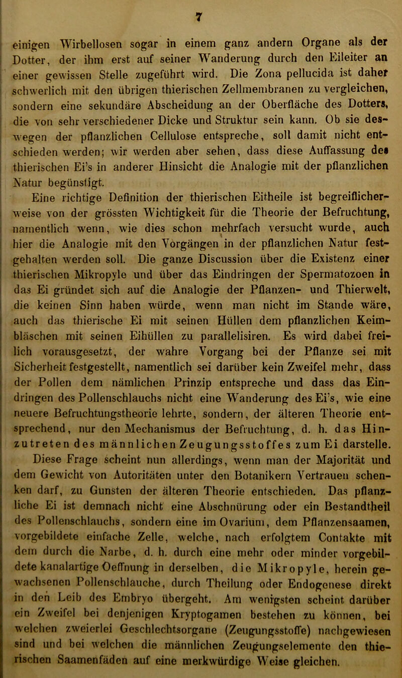 einigen Wirbellosen sogar in einem ganz andern Organe als der Dotter, der ihm erst auf seiner Wanderung durch den Eileiter an einer gewissen Stelle zugeführt wird. Die Zona pellucida ist daher schwerlich mit den übrigen thierischen Zellmembranen zu vergleichen, sondern eine sekundäre Abscheidung an der Oberfläche des Dotters, die von sehr verschiedener Dicke und Struktur sein kann. Ob sie des- wegen der pflanzlichen Cellulose entspreche, soll damit nicht ent- schieden werden; wir werden aber sehen, dass diese Auffassung des thierischen Ei’s in anderer Hinsicht die Analogie mit der pflanzlichen Natur begünstigt. Eine richtige Definition der thierischen Eitheile ist begreiflicher-^ weise von der grössten Wichtigkeit für die Theorie der Befruchtung, namentlich wenn, wie dies schon mehrfach versucht wurde, auch hier die Analogie mit den Vorgängen in der pflanzlichen Natur fest- gehalten werden soll. Die ganze Discussion über die Existenz einer : thierischen Mikropyle und über das Eindringen der Spermatozoen in das Ei gründet sich auf die Analogie der Pflanzen- und Thierwelt, die keinen Sinn haben würde, wenn man nicht im Stande wäre, i auch das thierische Ei mit seinen Hüllen dem pflanzlichen Keim- ! bläschen mit seinen Eihüllen zu parallelisiren. Es wird dabei frei- i lieh vorausgesetzt, der wahre Vorgang bei der Pflanze sei mit ! Sicherheit festgestellt, namentlich sei darüber kein Zweifel mehr, dass ! der Pollen dem nämlichen Prinzip entspreche und dass das Ein- I dringen des Pollenschlauchs nicht eine Wanderung desEi’s, wie eine I neuere Befruchtungstheorie lehrte, sondern, der älteren Theorie ent- I sprechend, nur den Mechanismus der Befruchtung, d. h. das Hin- ! zutreten des männlichen Zeugungsstoffes zum Ei darstelle. Diese Frage scheint nun allerdings, wenn man der Majorität und I dem Gewicht von Autoritäten unter den Botanikern Vertrauen sehen- ken darf, zu Gunsten der älteren Theorie entschieden. Das pflanz- liche Ei ist demnach nicht eine Abschnürung oder ein Bestandtheil des Pollenschlauchs, sondern eine imOvarium, dem Pflanzensaamen, vorgebildete einfache Zelle, welche, nach erfolgtem Contakte mit dem durch die Narbe, d. h. durch eine mehr oder minder vorgebil- dete kanalartige Oeffnung in derselben, die Mikropyle, herein ge- wachsenen Pollenschlauche, durch Theilung oder Endogenese direkt in den Leib des Embryo übergeht. Am wenigsten scheint darüber ein Zweifel bei denjenigen Kryptogamen bestehen zu können, bei welchen zweierlei Geschlechtsorgane (Zeugungsstoffe) nachgewiesen sind und bei welchen die männlichen Zeugungselemente den thie- rischen Saamenfäden auf eine merkwürdige Weise gleichen.