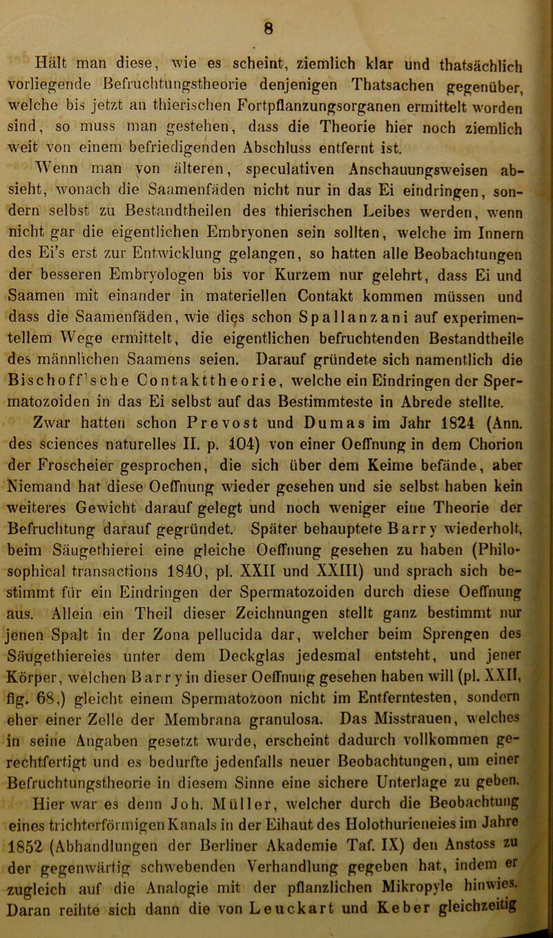 Hält man diese, wie es scheint, ziemlich klar und thatsächlich vorliegende Befriichtungstheorie denjenigen Thatsachen gegenüber, welche bis jetzt an thierischen Fortpflanzungsorganen ermittelt worden sind, so muss man gestehen, dass die Theorie hier noch ziemlich w'eit von einem befriedigenden Abschluss entfernt ist. Wenn man von älteren, speculativen Anschauungsweisen ab- sieht, wonach die Saamenfäden nicht nur in das Ei eindringen, son- dern selbst zu Bestandtheilen des thierischen Leibes werden, w'enn nicht gar die eigentlichen Embryonen sein sollten, welche im Innern des Ei’s erst zur Entwicklung gelangen, so hatten alle Beobachtungen der besseren Embryologen bis vor Kurzem nur gelehrt, dass Ei und Saamen mit einander in materiellen Contakt kommen müssen und dass die Saamenfäden, wie di^s schon Spallanzani auf experimen- tellem W^ege ermittelt, die eigentlichen befruchtenden Bestandtheile des männlichen Saamens seien. Darauf gründete sich namentlich die Bischoff’sbhe Contakttheorie, welche ein Eindringen der Sper- matozoiden in das Ei selbst auf das Bestimmteste in Abrede stellte. Zwar hatten schon Prevost und Dumas im Jahr 1824 (Ann, des Sciences naturelles II. p. 104) von einer Oeffnung in dem Chorion der Froscheier gesprochen, die sich über dem Keime befände, aber Niemand hat diese Oeffnung wieder gesehen und sie selbst haben kein weiteres Gewicht darauf gelegt und noch weniger eitie Theorie der Befruchtung darauf gegründet. Später behauptete Barry wiederholt, beim Säugethierei eine gleiche Oeffnung gesehen zu haben (Philo- sophical transactions 1840, pl. XXII und XXIII) und sprach sich be- stimmt für ein Eindringen der Spermatozoiden durch diese Oeffnung aus. Allein ein Theil dieser Zeichnungen stellt ganz bestimmt nur jenen Spalt in der Zona pellucida dar, welcher beim Sprengen des Säugethiereies unter dem Deckglas jedesmal entsteht, und jener Körper, welchen Barry in dieser Oeffnung gesehen haben will (pl. XXII, flg. 68,) gleicht einem Spermatozoon nicht im Entferntesten, sondern eher einer Zelle der Membrana granulosa. Das Misstrauen, welches in seine Angaben gesetzt wurde, erscheint dadurch vollkommen ge- rechtfertigt und es bedurfte jedenfalls neuer Beobachtungen, um einer Befruchtungstheorie in diesem Sinne eine sichere Unterlage zu geben. Hier war es denn Job, Müller, welcher durch die Beobachtung eines trichterförmigen Kanals in der Eihaut des Holothurieneies im Jahre 1852 (Abhandlungen der Berliner Akademie Taf. IX) den Anstoss zu der gegenwärtig schw^ebenden Verhandlung gegeben hat, indem er zugleich auf die Analogie mit der pflanzlichen Mikropyle hinwies. Daran reihte sich dann die von Leuckart und Keber gleichzeitig