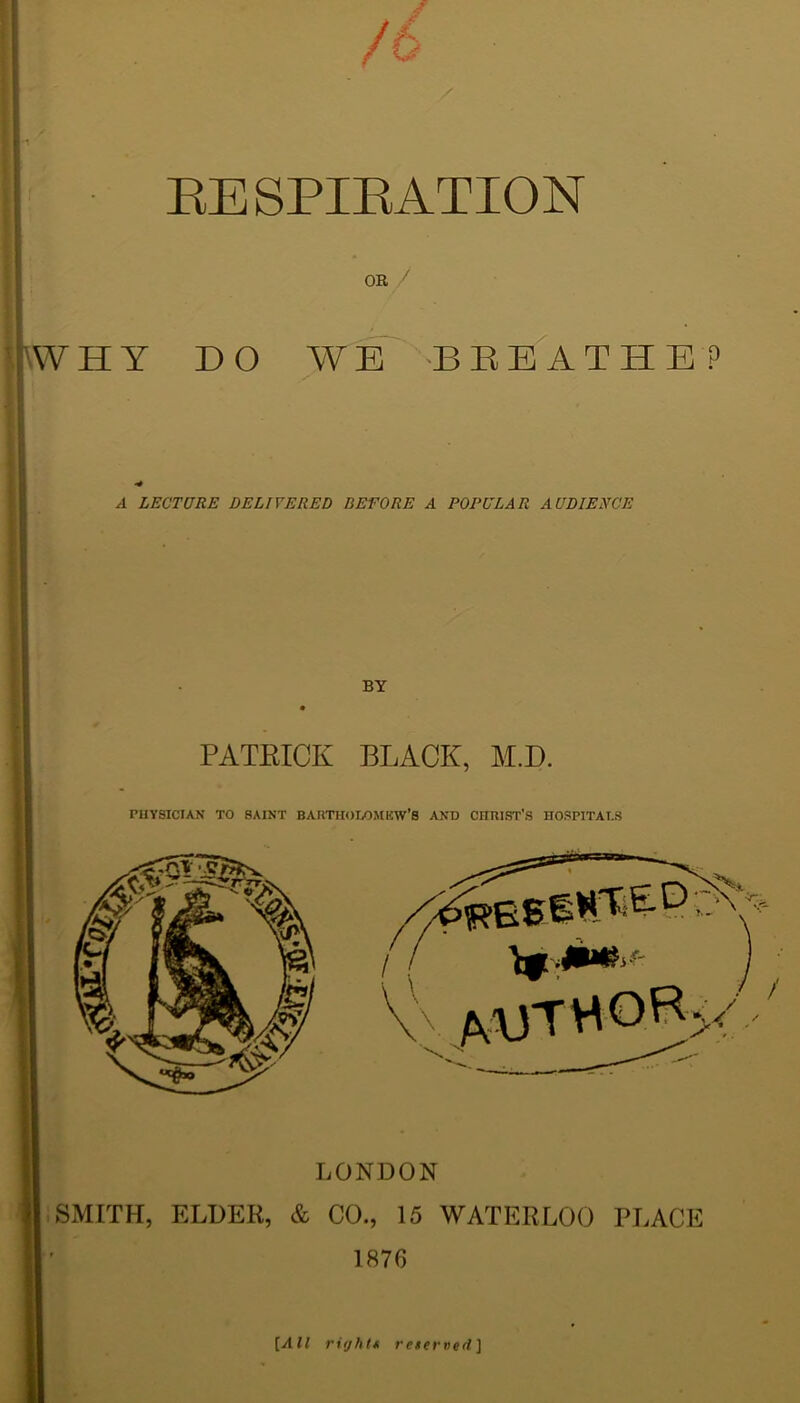 RESPIRATION OR / rW H Y DO WE BEEATHE? A LECTURE DELIVERED BEFORE A POPULAR AUDIENCE BY PATRICK BLACK, M.D. PHYSICIAN TO SAINT BARTHOLOMEW’S AND CHRIST’S HOSPITALS LONDON SMITH, ELDER, & CO., 15 WATERLOO PLACE 1876 [All right* reserved]