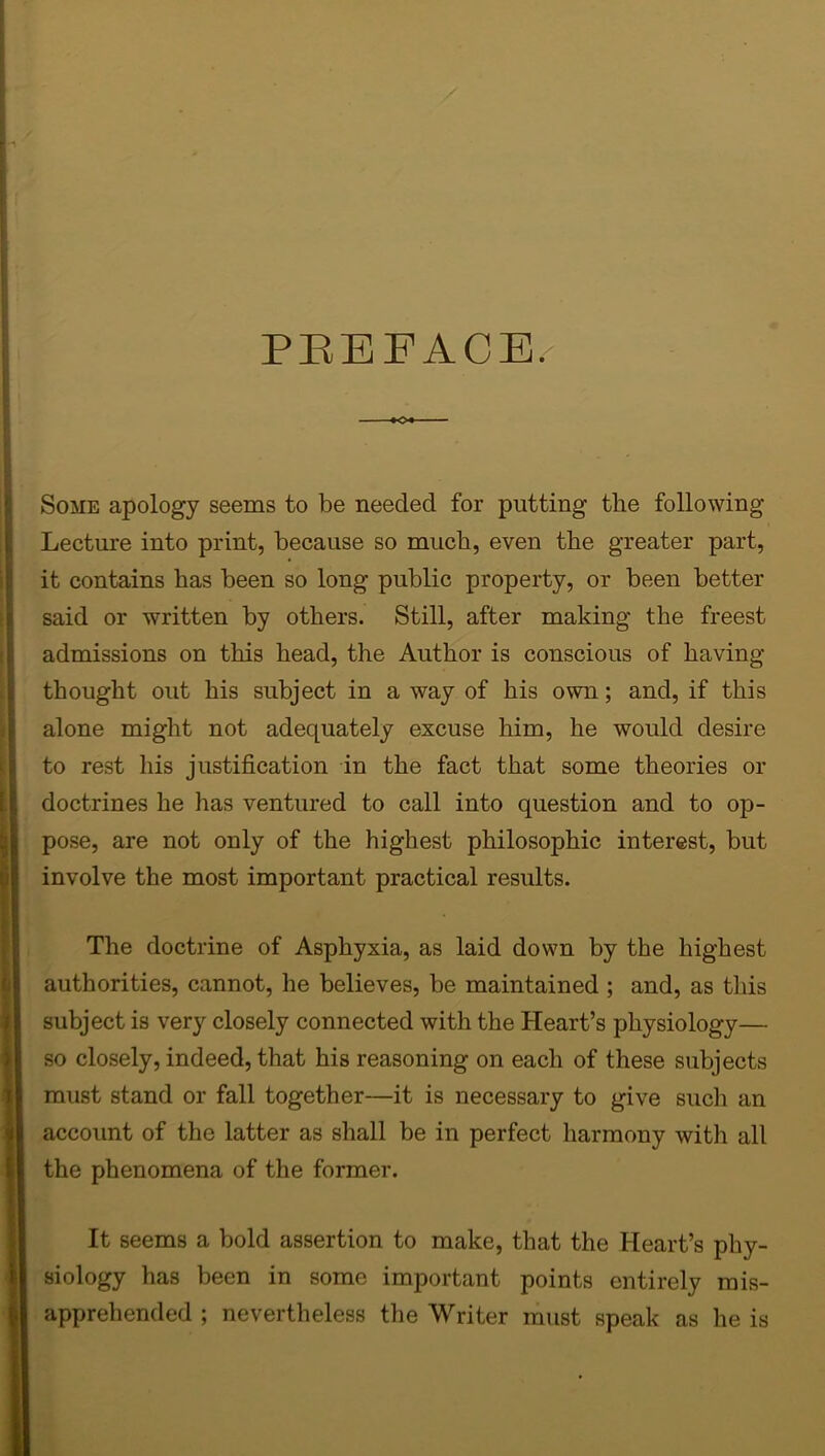 PBEFACE/ »o« ■ - Some apology seems to be needed for putting tlie following Lecture into print, because so much, even the greater part, it contains has been so long public property, or been better said or written by others. Still, after making the freest admissions on this head, the Author is conscious of having thought out his subject in a way of his own; and, if this alone might not adequately excuse him, he would desire to rest his justification in the fact that some theories or doctrines he lias ventured to call into question and to op- pose, are not only of the highest philosophic interest, but involve the most important practical results. The doctrine of Asphyxia, as laid down by the highest authorities, cannot, he believes, be maintained ; and, as this subject is very closely connected with the Heart’s physiology— so closely, indeed, that his reasoning on each of these subjects must stand or fall together—it is necessary to give such an account of the latter as shall be in perfect harmony with all the phenomena of the former. It seems a bold assertion to make, that the Heart’s phy- siology has been in some important points entirely mis- apprehended ; nevertheless the Writer must speak as he is