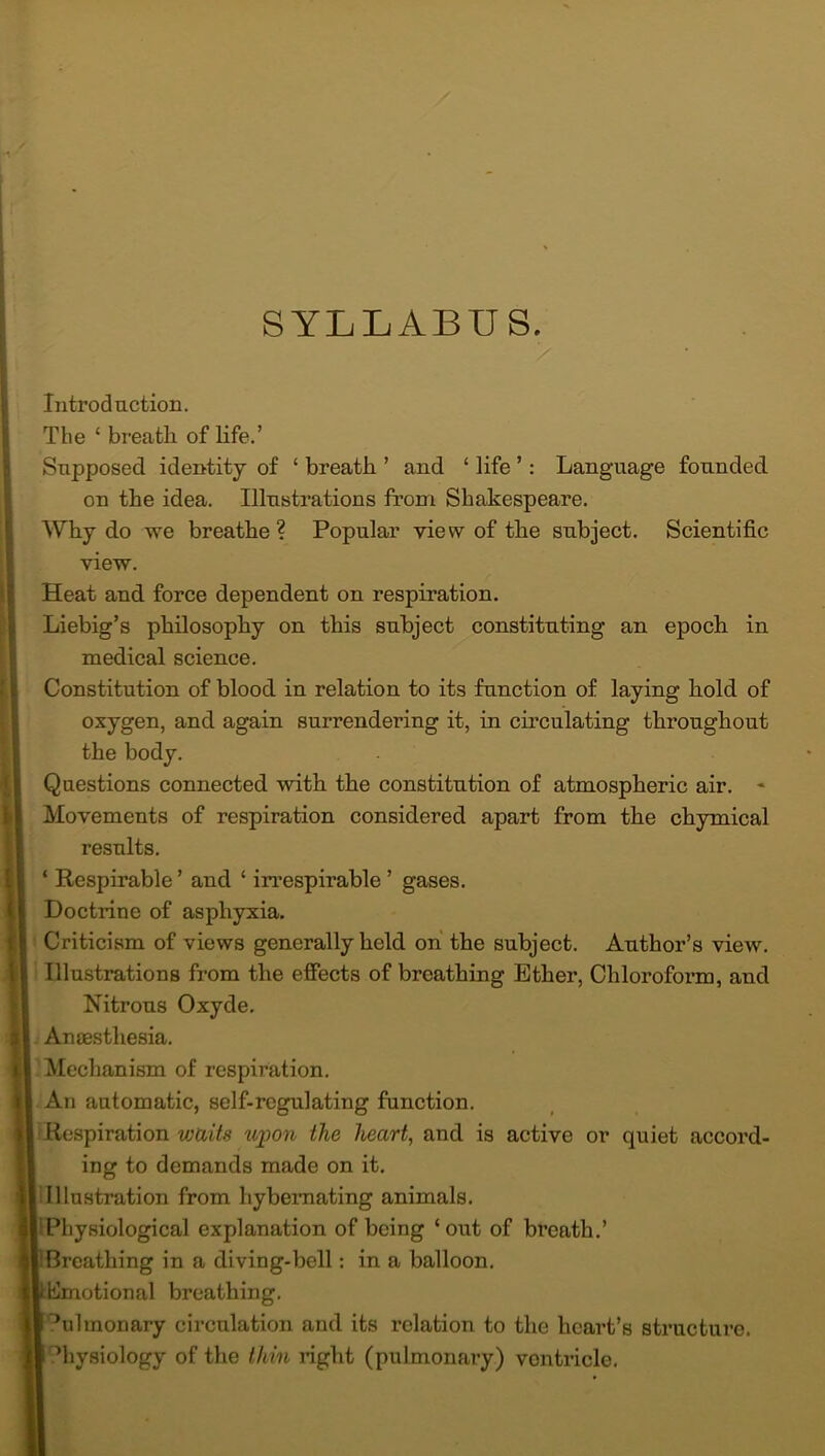 SYLLABUS. Introduction. The £ breath of life.’ Supposed identity of ‘ breath ’ and ‘ life ’: Language founded on the idea. Illustrations from Shakespeare. Why do we breathe ? Popular view of the subject. Scientific view. Heat and force dependent on respiration. Liebig’s philosophy on this subject constituting an epoch in medical science. Constitution of blood in relation to its function of laying hold of oxygen, and again surrendering it, in circulating throughout the body. Questions connected with the constitution of atmospheric air. * Movements of respiration considered apart from the chymical results. ‘ Respirable ’ and ‘ irrespirable ’ gases. Doctrine of asphyxia. Criticism of views generally held on the subject. Author’s view. Illustrations from the effects of breathing Ether, Chloroform, and Nitrous Oxyde. Anaesthesia. Mechanism of respiration. An automatic, self-regulating function. Respiration waits upon the heart, and is active or quiet accord- ing to demands made on it. Illustration from hybemating animals. Physiological explanation of being ‘out of breath.’ Breathing in a diving-bell: in a balloon. Emotional breathing. °ulmonary circulation and its relation to the heart’s structure, ’hysiology of the thin right (pulmonary) ventricle.