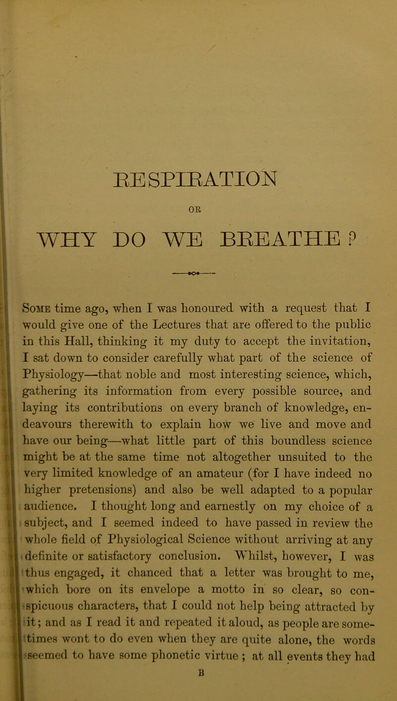 OE WHY DO WE BREATHE P Some time ago, when I was honoured with a request that I would give one of the Lectures that are offered to the public in this Hall, thinking it my duty to accept the invitation, I sat down to consider carefully what part of the science of Physiology—that noble and most interesting science, which, gathering its information from every possible source, and laying its contributions on every branch of knowledge, en- deavours therewith to explain how we live and move and have our being—what little part of this boundless science might be at the same time not altogether unsuited to the very limited knowledge of an amateur (for I have indeed no higher pretensions) and also be well adapted to a popular audience. I thought long and earnestly on my choice of a subject, and I seemed indeed to have passed in review the whole field of Physiological Science without arriving at any definite or satisfactory conclusion. Whilst, however, I was thus engaged, it chanced that a letter was brought to me, which bore on its envelope a motto in so clear, so con- spicuous characters, that I could not help being attracted by it; and as I read it and repeated it aloud, as people are some- times wont to do even when they are quite alone, the words •seemed to have some phonetic virtue ; at all events they had B