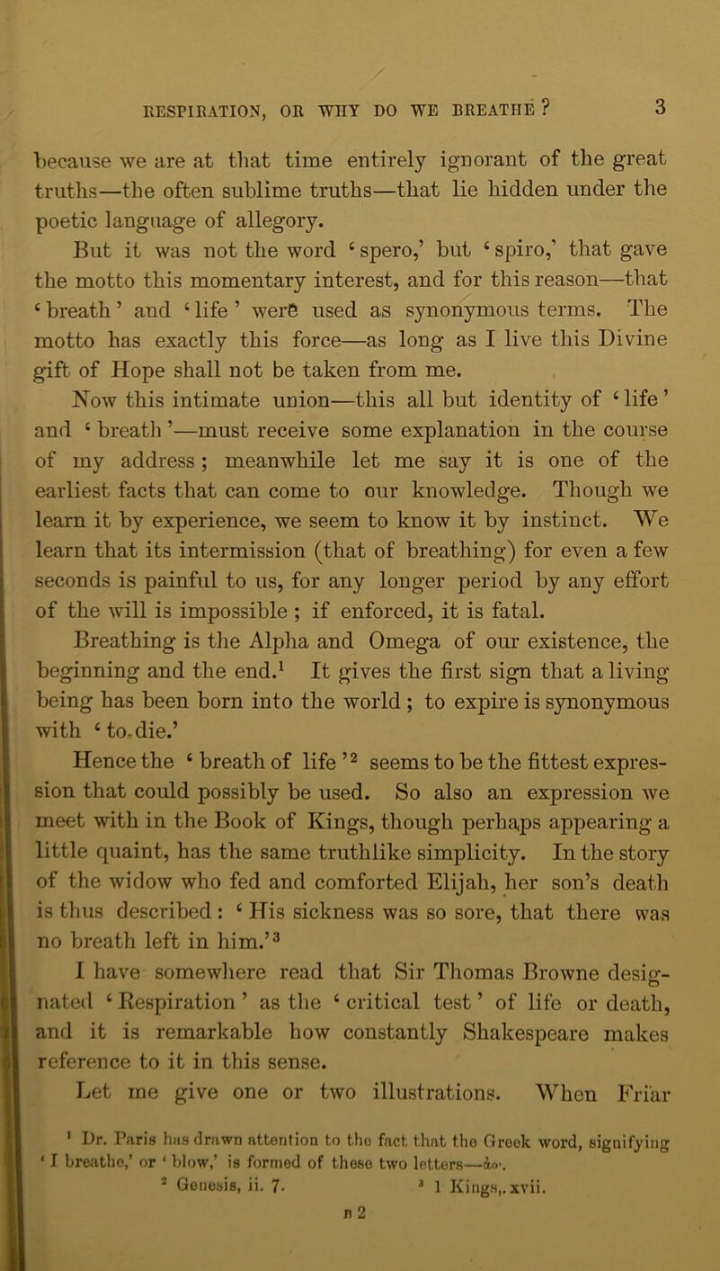 because we are at that time entirely ignorant of the great truths—the often sublime truths—that lie hidden under the poetic language of allegory. But it was not the word 4 spero,’ but 4 spiro,’ that gave the motto this momentary interest, and for this reason—that 4 breath ’ and 4 life ’ were used as synonymous terms. The motto has exactly this force—as long as I live this Divine gift of Hope shall not be taken from me. How this intimate union—this all but identity of 4 life ’ and 4 breath ’—must receive some explanation in the course of my address; meanwhile let me say it is one of the earliest facts that can come to our knowledge. Though we learn it by experience, we seem to know it by instinct. We learn that its intermission (that of breathing) for even a few seconds is painful to us, for any longer period by any effort of the will is impossible ; if enforced, it is fatal. Breathing is the Alpha and Omega of our existence, the beginning and the end.1 It gives the first sign that a living- being has been born into the world ; to expire is synonymous with 4 to-die.’ Hence the 4 breath of life ’2 seems to be the fittest expres- sion that could possibly be used. So also an expression we meet with in the Book of Kings, though perhaps appearing a little quaint, has the same truthlike simplicity. In the story of the widow who fed and comforted Elijah, her son’s death is thus described : 4 His sickness was so sore, that there was no breath left in him.’3 I have somewhere read that Sir Thomas Browne desig- nated 4 .Respiration ’ as the 4 critical test ’ of life or death, and it is remarkable how constantly Shakespeare makes reference to it in this sense. Let me give one or two illustrations. When Friar 1 Dr. Paris has drawn attontion to tho fact that the Greek word, signifying ' I breatho,’ or ‘ blow,’ is formed of tlioso two letters—
