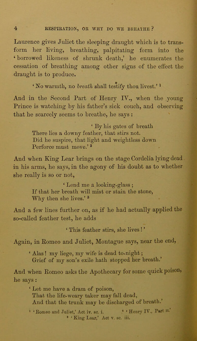 Laurence gives Juliet the sleeping draught which is to trans- form her living, breathing, palpitating form into the ‘ borrowed likeness of shrunk death,’ he enumerates the cessation of breathing among other signs of the effect the draught is to produce. ‘ No warmth, no breath shall testify thou livest.’ 1 And in the Second Part of Henry IV., when the young Prince is watching by his father’s sick couch, and observing that he scarcely seems to breathe, he says : ‘ By his gates of breath There lies a downy feather, that stirs not. Did he suspire, that light and weightless down Perforce must move.’ 2 And when King Lear brings on the stage Cordelia lying dead in his arms, he says, in the agony of his doubt as to whether she really is so or not, ‘ Lend me a looking-glass ; If that her breath will mist or stain the stone, Why then she lives.’ 3 And a few lines further on, as if he had actually applied the so-called feather test, he adds ‘ This feather stirs, she lives ! ’ Again, in Romeo and Juliet, Montague says, near the end, ‘ Alas ! my liege, my wife is dead to-night; Grief of my son’s exile hath stopped her breath.’ And when Romeo asks the Apothecary for some quick poison, he says : ‘ Let me have a dram of poison, That the life-weary taker may fall dead, And that the trunk may be discharged of breath.’ 1 ‘Romeo and Juliet,’ Act iv. sc. i. 3 ‘ Henry IV., Part n. 3 ‘ King Lear,’ Act v. sc. iii.