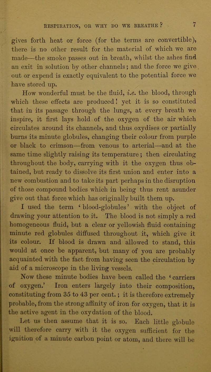 gives forth heat or force (for the terms are convertible), there is no other result for the material of which we are made—the smoke passes out in breath, whilst the ashes find an exit in solution by other channels; and the force we give out or expend is exactly equivalent to the potential force we have stored up. How wonderful must be the tiuid, i.e. the blood, through which these effects are produced! yet it is so constituted that in its passage through the lungs, at every breath we inspire, it first lays hold of the oxygen of the air which circulates around its channels, and thus oxydises or partially burns its minute globules, changing their colour from purple or black to crimson—from venous to arterial—and at the same time slightly raising its temperature; then circulating throughout the body, carrying with it the oxygen thus ob- tained, but ready to dissolve its first union and enter into a new combustion and to take its part perhaps in the disruption of those compound bodies which in being thus rent asunder give out that force which has originally built them up. I used the term ‘blood-globules’ with the object of drawing your attention to it. The blood is not simply a red homogeneous fluid, but a clear or yellowish fluid containing minute red globules diffused throughout it, which give it its colour. If blood is drawn and allowed to stand, this would at once be apparent, but many of you are probably acquainted with the fact from having seen the circulation by aid of a microscope in the living vessels. Now these minute bodies have been called the ‘ carriers of oxygen.’ Iron enters largely into their composition, constituting from 35 to 43 per cent.; it is therefore extremely probable, from the strong affinity of iron for oxygen, that it is the active agent in the oxydation of the blood. Let us then assume that it is so. Each little globule will therefore carry with it the oxygen sufficient for the ignition of a minute carbon point or atom, and there will be