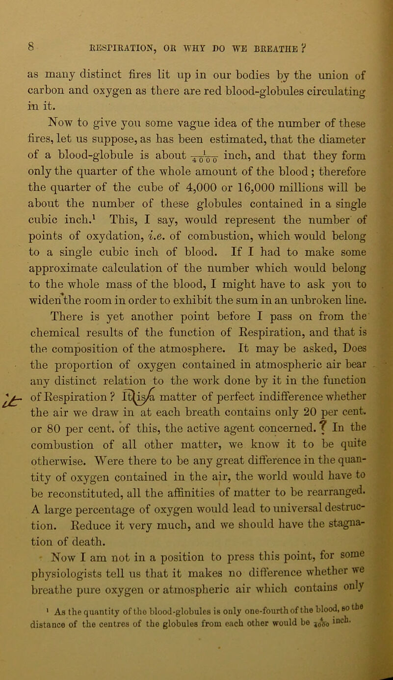 as many distinct fires lit up in our bodies by the union of carbon and oxygen as there are red blood-globules circulating in it. Now to give you some vague idea of the number of these fires, let us suppose, as has been estimated, that the diameter of a blood-globule is about 4-0V0 inc^? and that they form only the quarter of the whole amount of the blood ; therefore the quarter of the cube of 4,000 or 16,000 millions will be about the number of these globules contained in a single cubic inch.1 This, I say, would represent the number of points of oxydation, i.e. of combustion, which would belong to a single cubic inch of blood. If I had to make some approximate calculation of the number which would belong to the whole mass of the blood, I might have to ask you to widen the room in order to exhibit the sum in an unbroken line. There is yet another point before I pass on from the chemical results of the function of Respiration, and that is the composition of the atmosphere. It may be asked, Does the proportion of oxygen contained in atmospheric air bear any distinct relation to the work done by it in the function of Respiration ? It^is/i matter of perfect indifference whether the air we draw in at each breath contains only 20 per cent, or 80 per cent, of this, the active agent concerned. ? In the combustion of all other matter, we know it to be quite otherwise. Were there to be any great difference in the quan- tity of oxygen contained in the air, the world would have to be reconstituted, all the affinities of matter to be rearranged. A large percentage of oxygen would lead to universal destruc- tion. Reduce it very much, and we should have the stagna- tion of death. Now I am not in a position to press this point, for some physiologists tell us that it makes no difference whether we breathe pure oxygen or atmospheric air which contains only 1 As the quantity of the blood-globules is ouly one-fourth of the blood, so tbs distance of the centres of the globules from each other would be inch.