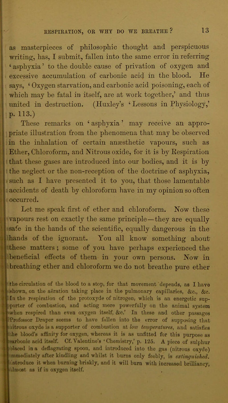 as masterpieces of philosophic thought and perspicuous writing, has, I submit, fallen into the same error in referring 4 asphyxia ’ to the double cause of privation of oxygen and excessive accumulation of carbonic acid in the blood. He says, 4 Oxygen starvation, and carbonic acid poisoning, each of which may be fatal in itself, are at work together,’ and thus imited in destruction. (Huxley’s 4 Lessons in Physiology,’ p. 113.) These remarks on 4 asphyxia ’ may receive an appro- priate illustration from the phenomena that may be observed in the inhalation of certain ansesthetic vapours, such as Ether, Chloroform, and Nitrous oxide, for it is by Respiration that these gases are introduced into our bodies, and it is by the neglect or the non-reception of the doctrine of asphyxia, such as I have presented it to you, that those lamentable accidents of death by chloroform have in my opinion so often occurred. Let me speak first of ether and chloroform. Now these vapours rest on exactly the same principle—they are equally safe in the hands of the scientific, equally dangerous in the hands of the ignorant. You all know something about these matters ; some of you have perhaps experienced the beneficial effects of them in your own persons. Now in breathing ether and chloroform we do not breathe pure ether I the circulation of the blood to a stop, for that movement depends, as I have shown, on the aeration taking place in the pulmonary capillaries, &c., &c. In the respiration of tho protoxyde of nitrogen* which is an energetic sup- porter of combustion, and acting more powerfully on tho animal system when respired than even oxygon itself, &c.’ In these and other passages Professor Draper seems to have fallen into the error of supposing that litrous oxyde is a supporter of combustion at low temperatures, and satisfies .he blood’s affinity for oxygen, whereas it is as unfitted for this purpose as :arbonic acid itself. Cf. Valontino’s ‘Chemistry,’ p. 125. A piece of sulphur fiaced in a deflagrating spoon, and introduced into tho gas (nitrous oxyde) mmediately after kindling and whilst it burns only feebly, is extinguished. ntroduce it when burning briskly, and it will burn with increased brilliancy, .lmost as if in oxygen itself.