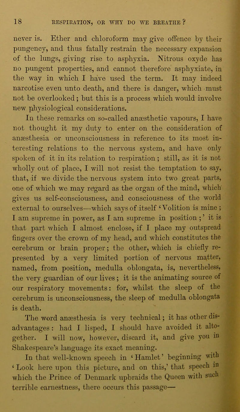 never is. Ether and chloroform may give offence by their pungency, and thus fatally restrain the necessary expansion of the lungs, giving rise to asphyxia. Nitrous oxyde has no pungent properties, and cannot therefore asphyxiate, in the way in which I have used the term. It may indeed narcotise even unto death, and there is danger, which must not he overlooked; but this is a process which would involve new physiological considerations. In these remarks on so-called anaesthetic vapours, I have not thought it my duty to enter on the consideration of anaesthesia or unconsciousness in reference to its most in- teresting relations to the nervous system, and have only spoken of it in its relation to respiration; still, as it is not wholly out of place, I will not resist the temptation to say, that, if we divide the nervous system into two great parts, one of which we may regard as the organ of the mind, which gives us self-consciousness, and consciousness of the world external to ourselves—which says of itself ‘Volition is mine ; I am supreme in power, as I am supreme in position ; ’ it is that part which I almost enclose, if I place my outspread fingers over the crown of my head, and which constitutes the cerebrum or brain proper; the other, which is chiefly re- presented by a very limited portion of nervous matter, named, from position, medulla oblongata, is, nevertheless, the very guardian of our lives ; it is the animating source of our respiratory movements: for, whilst the sleep of the cerebrum is unconsciousness, the sleep of medulla oblongata is death. The word anaesthesia is very technical; it has other dis- advantages : had I lisped, I should have avoided it alto- gether. I will now, however, discard it, and give you in Shakespeare’s language its exact meaning. In that well-known speech in ‘ Hamlet ’ beginning with ‘ Look here upon this picture, and on this,’ that speech in which the Prince of Denmark upbraids the Queen with such terrible earnestness, there occurs this passage—