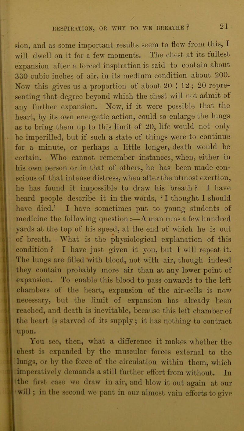 sion, and as some important results seem to flow from this, I will dwell on it for a few moments. The chest at its fullest expansion after a forced inspiration is said to contain about 330 cubic inches of air, in its medium condition about 200. Now this gives us a proportion of about 20 I 12 ; 20 repre- any further expansion. Now, if it were possible that the heart, by its own energetic action, could so enlarge the lungs as to bring them up to this limit of 20, life would not only be imperilled, but if such a state of things were to continue for a minute, or perhaps a little longer, death would be certain. Who cannot remember instances, when, either in his own person or in that of others, he has been made con- scious of that intense distress, when after the utmost exertion, he has found it impossible to draw his breath ? I have heard people describe it in the words, ‘ I thought I should have died.’ I have sometimes put to young students of medicine the following question :—A man runs a few hundred yards at the top of his speed, at the end of which he is out You see, then, what a difference it makes whether the seating that degree beyond which the chest will not admit of of breath. What is the physiological explanation of this condition ? I have just given it you, but I will repeat it. The lungs are filled with blood, not with air, though indeed they contain probably more air than at any lower point of expansion. To enable this blood to pass onwards to the left chambers of the heart, expansion of the air-cells is now necessary, but the limit of expansion has already been reached, and death is inevitable, because this left chamber of the heart is starved of its supply; it has nothing to contract upon. I chest is expanded by the muscular forces external to the | lungs, or by the force of the circulation within them, which l imperatively demands a still further effort from without. In f| the first case we draw in air, and blow it out again at our I will; in the second we pant in our almost vain efforts to eive