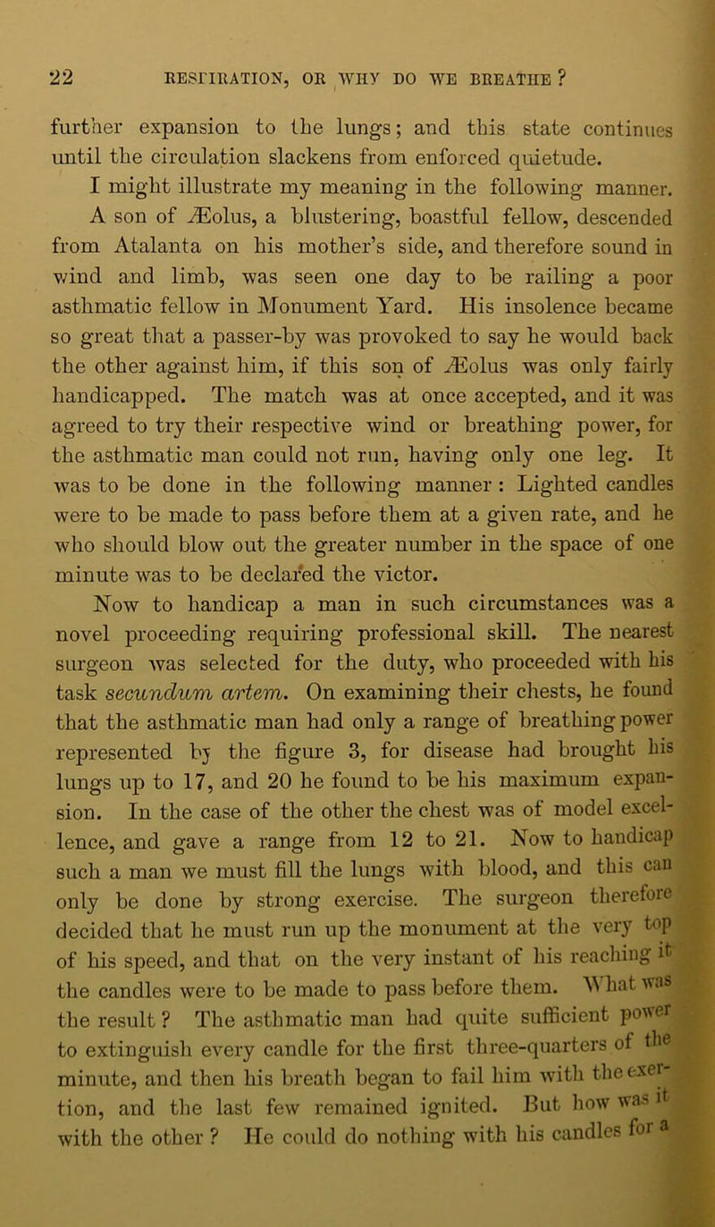 further expansion to (lie lungs; and this state continues until the circulation slackens from enforced quietude. I might illustrate my meaning in the following manner. A son of iEolus, a blustering, boastful fellow, descended from Atalanta on his mother’s side, and therefore sound in wind and limb, was seen one day to be railing a poor asthmatic fellow in Monument Yard. His insolence became so great that a passer-by was provoked to say he would back the other against him, if this son of iEolus was only fairly handicapped. The match was at once accepted, and it was agreed to try their respective wind or breathing power, for the asthmatic man could not run, having only one leg. It was to be done in the following manner : Lighted candles were to be made to pass before them at a given rate, and he who should blow out the greater number in the space of one minute was to be declared the victor. Now to handicap a man in such circumstances was a novel proceeding requiring professional skill. The nearest surgeon was selected for the duty, who proceeded with his task secundum artem. On examining their chests, he found that the asthmatic man had only a range of breathing power represented bj the figure 3, for disease had brought his lungs up to 17, and 20 he found to be his maximum expan- sion. In the case of the other the chest was of model excel- lence, and gave a range from 12 to 21. Now to haudicap such a man we must fill the lungs with blood, and this can only be done by strong exercise. The surgeon therefore decided that he must run up the monument at the very top of his speed, and that on the very instant of his reaching it the candles were to be made to pass before them. What was the result ? The asthmatic man had quite sufficient p°wer to extinguish every candle for the first three-quarters of the minute, and then his breath began to fail him with theexei tion, and the last few remained ignited. But how was it with the other ? He could do nothing with his candles foi a