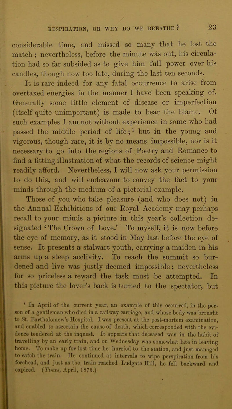 considerable time, and missed so many that he lost the match ; nevertheless, before the minute was out, his circula- tion had so far subsided as to give him full power over his candles, though now too late, during the last ten seconds. It is rare indeed for any fatal occurrence to arise from overtaxed energies in the manner I have been speaking of. Generally some little element of disease or imperfection (itself quite unimportant) is made to bear the blame. Of such examples I am not without experience in some who had passed the middle period of life;1 but in the young and vigorous, though rare, it is by no means impossible, nor is it necessary to go into the regions of Poetry and Romance to find a fitting illustration of what the records of science might readily afford. Nevertheless, I will now ask your permission to do this, and will endeavour to convey the fact to your minds through the medium of a pictorial example. Those of you who take pleasure (and who does not) in the Annual Exhibitions of our Royal Academy may perhaps recall to your minds a picture in this year’s collection de- signated ‘ The Crown of Love.’ To myself, it is now before the eye of memory, as it stood in May last before the eye of sense. It presents a stalwart youth, carrying a maiden in his arms up a steep acclivity. To reach the summit so bur- dened and live was justly deemed impossible; nevertheless for so priceless a reward the task must be attempted. In this picture the lover’s back is turned to the spectator, but ! In April of tbo current year, an example of this occui’red, in the per- son of a gentleman who died in a railway carriage, and whose body was brought to St. Bartholomew’s Hospital. I was presont at the post-mortem examination, and enabled to ascertain the cause of death, which corresponded with the evi- dence tendered at the inquest. It appears that doeoasod was in the habit of travelling by an early train, and on Wednesday was somewhat late in leaving home. To make up for lost time ho hurriod to the station, and just managed to catch the train. He continued at intervals to wipo perspiration from his forehead, and just as tlie train roached Ludgato Hill, he fell backward and expired. {Times, April, 187>0.)