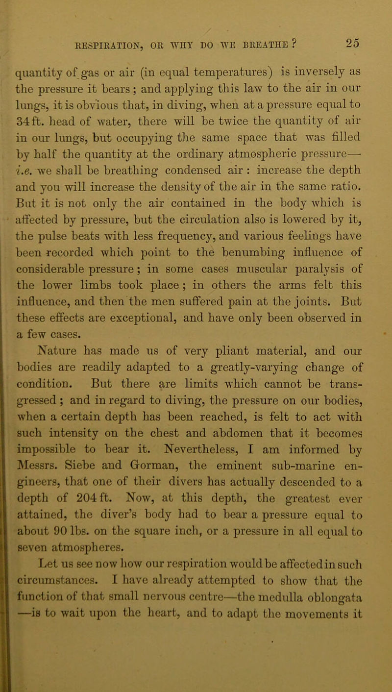 quantity of gas or air (in equal temperatures) is inversely as the pressure it bears; and applying this law to the air in our lungs, it is obvious that, in diving, when at a pressure equal to 34ft. head of water, there will be twice the quantity of air in our lungs, but occupying the same space that was filled by half the quantity at the ordinary atmospheric pressure— i.e. we shall be breathing condensed air : increase the depth and you will increase the density of the air in the same ratio. But it is not only the air contained in the body which is affected by pressure, but the circulation also is lowered by it, the pulse beats with less frequency, and various feelings have been recorded which point to the benumbiug influence of considerable pressure; in some cases muscular paralysis of the lower limbs took place ; in others the arms felt this influence, and then the men suffered pain at the joints. But these effects are exceptional, and have only been observed in a few cases. Nature has made us of very pliant material, and our bodies are readily adapted to a greatly-varying change of condition. But there are limits which cannot be trans- gressed ; and in regard to diving, the pressure on our bodies, when a certain depth has been reached, is felt to act with such intensity on the chest and abdomen that it becomes impossible to bear it. Nevertheless, I am informed by Messrs. Siebe and Gorman, the eminent sub-marine en- gineers, that one of their divers has actually descended to a depth of 204 ft. Now, at this depth, the greatest ever attained, the diver’s body had to bear a pressure equal to about 90 lbs. on the square inch, or a pressure in all equal to seven atmospheres. Let us see now how our respiration would be affected in such circumstances. I have already attempted to show that the function of that small nervous centre—the medulla oblongata —is to wait upon the heart, and to adapt the movements it