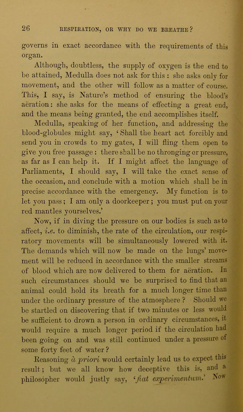 governs in exact accordance with the requirements of this organ. Although, doubtless, the supply of oxygen is the end to be attained, Medulla does not ask for this : she asks only for movement, and the other will follow as a matter of course. This, I say, is Nature’s method of ensuring the blood’s aeration: she asks for the means of effecting a great end, and the means being granted, the end accomplishes itself. Medulla, speaking of her function, and addressing the blood-globules might say, ‘ Shall the heart act forcibly and send you in crowds to my gates, I will fling them open to give you free passage : there shall be no thronging or pressure, as far as I can help it. If I might affect the language of Parliaments, I should say, I will take the exact sense of the occasion, and conclude with a motion which shall be in precise accordance with the emergency. My function is to let you pass ; I am only a doorkeeper; you must put on your red mantles yourselves.’ Now, if in diving the pressure on our bodies is such as to affect, i.e. to diminish, the rate of the circulation, our respi- ratory movements will be simultaneously lowered with it. The demands which will now be made on the lungs’ move- ment will be reduced in accordance with the smaller streams of blood which are now delivered to them for aeration. In such circumstances should we be surprised to find that an animal could hold its breath for a much longer time than under the ordinary pressure of the atmosphere ? Should we be startled on discovering that if two minutes or less would be sufficient to drown a person in ordinary circumstances, it woidd require a much longer period if the circulation had been going on and was still continued under a pressure of some forty feet of water ? Reasoning a priori would certainly lead us to expect this result; but we all know how deceptive this is, and a philosopher would justly say, ‘fiat experimentum.’ v