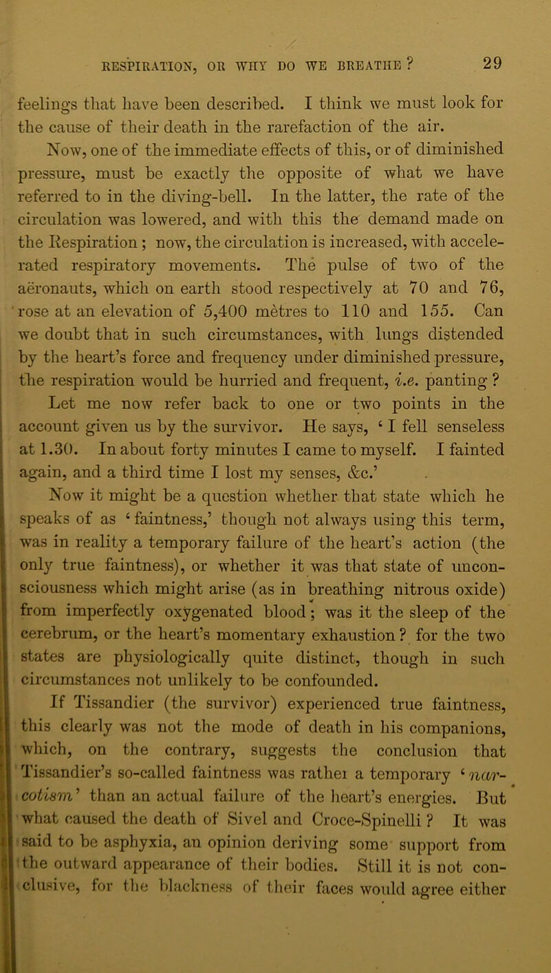 feelings that have been described. I think we must look for the cause of their death in the rarefaction of the air. Now, one of the immediate effects of this, or of diminished pressure, must be exactly the opposite of what we have referred to in the diving-bell. In the latter, the rate of the circulation was lowered, and with this the demand made on the Respiration ; now, the circulation is increased, with accele- rated respiratory movements. The pulse of two of the aeronauts, which on earth stood respectively at 70 and 76, rose at an elevation of 5,400 metres to 110 and 155. Can we doubt that in such circumstances, with lungs distended by the heart’s force and frequency under diminished pressure, the respiration would be hurried and frequent, i.e. panting ? Let me now refer back to one or two points in the account given us by the survivor. He says, ‘ I fell senseless at 1.30. In about forty minutes I came to myself. I fainted again, and a third time I lost my senses, &c.’ Now it might be a question whether that state which he speaks of as 4 faintness,’ though not always using this term, was in reality a temporary failure of the heart’s action (the onl}'- true faintness), or whether it was that state of uncon- sciousness which might arise (as in breathing nitrous oxide) from imperfectly oxygenated blood; was it the sleep of the cerebrum, or the heart’s momentary exhaustion ? for the two states are physiologically quite distinct, though in such circumstances not unlikely to be confounded. If Tissandier (the survivor) experienced true faintness, this clearly was not the mode of death in his companions, which, on the contrary, suggests the conclusion that Tissandier’s so-called faintness was rathei a temporary 4 nar- cotism ’ than an actual failure of the heart’s energies. But what caused the death of Sivel and Croce-Spinelli ? It was said to be asphyxia, an opinion deriving some support from | the outward appearance of their bodies. Still it is not con- clusive, for the blackness of their faces would agree either