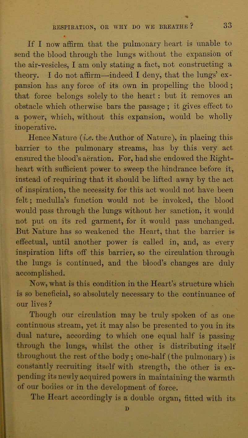 • If I now affirm that the pulmonary heart is unable to send the blood through the lungs without the expansion of the air-vesicles, I am only stating a fact, not constructing a theory. I do not affirm—indeed I deny, that the lungs’ ex- pansion has any force of its own in propelling the blood ; that force belongs solely to the heart: but it removes an obstacle which otherwise bars the passage ; it gives effect to a power, which, without this expansion, would be wholly r inoperative. Hence Nature (i.e. the Author of Nature), in placing this barrier to the pulmonary streams, has by this very act ensured the blood’s aeration. For, had she endowed the Right- heart with sufficient power to sweep the hindrance before it, instead of requiring that it should be lifted away by the act of inspiration, the necessity for this act would not have been felt; medulla’s function would not be invoked, the blood would pass through the lungs without her sanction, it would not put on its red garment, for it would pass unchanged. But Nature has so weakened the Heart, that the barrier is effectual, until another power is called in, and, as every inspiration lifts off this barrier, so the circulation through the lungs is continued, and the blood’s changes are duly accomplished. Now, what is this condition in the Heart’s structure which is so beneficial, so absolutely necessary to the continuance of our lives ? Though our circulation may be truly spoken of as one continuous stream, yet it may also be presented to you in its dual nature, according to which one equal half is passing- through the lungs, whilst the other is distributing itself throughout the rest of the body; one-half (the pulmonary) is constantly recruiting itself with strength, the other is ex- pending its newly acquired powers in maintaining the warmth of our bodies or in the development of force. The Heart accordingly is a double organ, fitted with its D