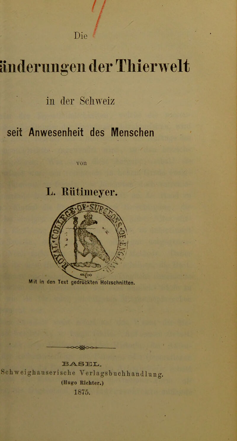 Die Hilgen der Tliierwelt in der Schweiz seit Anwesenheit des Menschen von L. Rütiiiieyer. -o-OO^OOo Schweighauserische Verlagsbuchhandlung. (Jliigo Itlchtcr.) 1875.