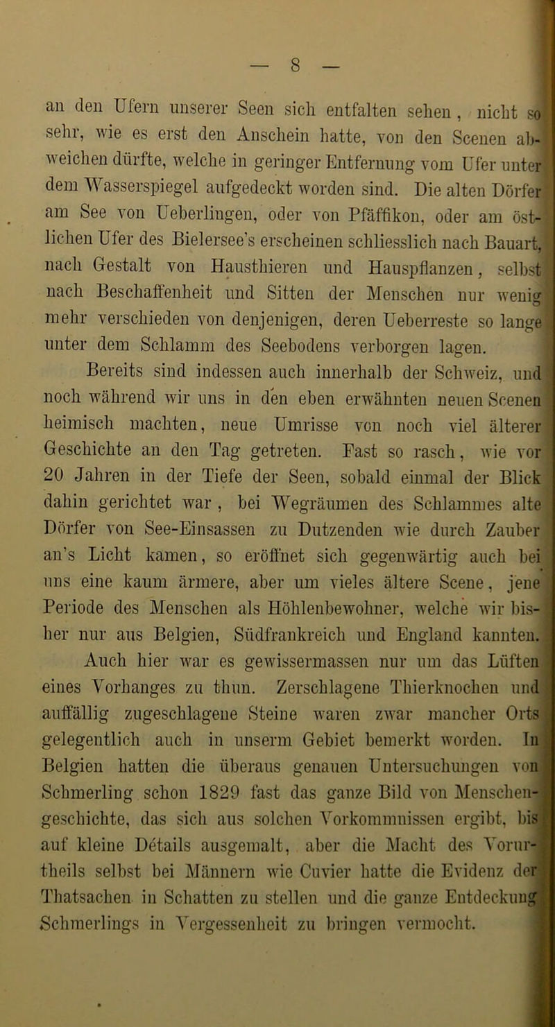 an den Ufern unserer Seen sich entfalten sehen, nicht so' sehi, wie es erst den Anschein hatte, von den Scenen ab- weichen dürfte, welche in geringer Entfernung vom Ufer unter dem Wasserspiegel aufgedeckt worden sind. Die alten Dörfer am See von üeberlingen, oder von Pfäffikon, oder am öst- lichen Ufer des Bielersee’s erscheinen schliesslich nach Bauart, nach Gestalt von Hausthieren und Hauspflanzen, selbst nach Beschaffenheit und Sitten der Menschen nur wenio' mehr verschieden von denjenigen, deren Ueberreste so lange unter dem Schlamm des Seebodens verborgen lagen. Bereits sind indessen auch innerhalb der Schweiz, und noch während wir uns in den eben erwähnten neuen Scenen heimisch machten, neue Umrisse von noch viel älterer Geschichte an den Tag getreten. East so rasch, wie vor 20 Jahren in der Tiefe der Seen, sobald einmal der Blick dahin gerichtet war , bei Wegräumen des Schlammes alte Dörfer von See-Einsassen zu Dutzenden wie durch Zauber an’s Licht kamen, so eröflhet sich gegenwärtig auch bei uns eine kaum ärmere, aber um vieles ältere Scene, jene Periode des Menschen als Höhlenbewohner, welche wir bis- \ her nur aus Belgien, Südfrankreich und England kannten. 1 Auch hier war es gewissermassen nur um das Lüften I eines Vorhanges zu thun. Zerschlagene Thierknochen nndl auffällig zugeschlagene Steine waren zwar mancher Ortsl gelegentlich auch in unserm Gebiet bemerkt worden. In« 13elgien hatten die überaus genauen Untersuchungen von* Schmerling schon 1829 fast das ganze Bild von Menschen-* geschichte, das sich aus solchen Vorkommnissen ergibt, bisH auf kleine Details ausgemalt, aber die Macht des Vorur-B theils selbst bei Männern wie Cuvier hatte die Evidenz derH Tliatsachen in Schatten zu stellen und die ganze EntdeckuugB Schmerlings in Vergessenheit zu bringen vermocht. 9