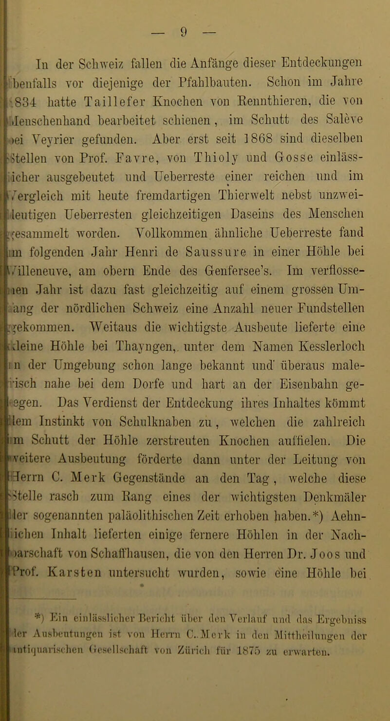 In der Schweiz fallen die Anfänge dieser Entdeckungen 'benfalls vor diejenige der Pfahlbauten. Schon im Jahre iS34 hatte Taillefer Knochen von Kenuthieren, die von lideuschenhand bearbeitet schienen, im Schutt des Saleve oei Veyrier gefunden. Aber erst seit 1868 sind dieselben 'iltellen von Prof. Favre, von Thioly und Gosse einläss- ijeher ausgebeutet und Ueberreste einer reichen und im i^ergleich mit heute fremdartigen Thierwelt nebst unzwei- deutigen Ueberresten gleichzeitigen Daseins des Menschen [gesammelt worden. Vollkommen ähnliche Ueberreste fand im folgenden Jahr Henri de Saussure in einer Höhle bei i/illeneuve, am oberu Ende des Genfersee’s. Im verflosse- nen Jahr ist dazu fast gleichzeitig auf einem grossen Um- dang der nördlichen Schweiz eine Anzahl neuer Fundstellen :gekommen. Weitaus die wichtigste Ausbeute lieferte eine [Heine Höhle bei Thayngen,. unter dem Namen Kesslerloch rn der Umgebung schon lange bekannt und' überaus male- risch nahe bei dem Dorfe und hart an der Eisenbahn ge- fegen. Das Verdienst der Entdeckung ihres Inhaltes kömmt ilem Instinkt von Schulknaben zu , Avelchen die zahlreich im Schutt der Höhle zerstreuten Knochen aufflelen. Die veitere Ausbeutung förderte dann unter der Leitung von Herrn C, Merk Gegenstände an den Tag , welche diese 'Stelle rasch zum Kang eines der wichtigsten Denkmäler iler sogenannten paläolithischen Zeit erhoben haben.*) Aehn- Iiichen Inhalt lieferten einige fernere Höhlen in der Nach- oarschaft von Schalfliausen, die von den Herren Dr. Joos und Prof, Karsten untersucht wurden, sowie eine Höhle bei Ein einlässlic'lier Bcriclit über den Verlauf und das Ergebniss 1er Ausbeutungen ist von Hemi C..Mcrk in den Mittbeiluugen der intifjuanselien (Gesellschaft von Zürich für 1^75 zu erwarten.