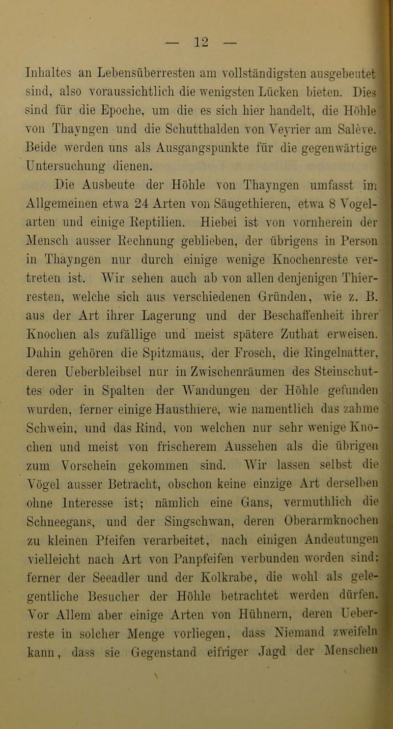 Inhaltes an Lehensüberresten am vollständigsten ausgebeutet sind, also voraussichtlich die wenigsten Lücken bieten. Dies sind für die Epoche, um die es sich hier handelt, die Höhle von Thayngen und die Schutthalden von Ve}Tier am Saleve.. Beide werden uns als Ausgangspunkte für die gegenwärtige Untersuchung dienen. Die Ausbeute der Höhle von Thayngen umfasst im Allgemeinen etwa 24 Arten von Säugethieren, etwa 8 Yogel- arten und einige Keptilien. Hiebei ist von vornherein der Mensch ausser ßechnimg geblieben, der übrigens in Person in Thayngen nur durch einige wenige Knochenreste ver- treten ist. Wir seheii auch ab von allen denjenigen Thier- resten, welche sich aus verschiedenen Gründen, wie z. B. aus der Art ihrer Lagerung und der Beschaffenheit ihrer Knochen als zufällige und meist spätere Zuthat erweisen. Dahin gehören die Spitzmaus, der Frosch, die Eingeluatter, deren Ueberbleibsel nur in Zwischenräumen des Steinschut- tes oder in Spalten der Wandungen der Höhle gefunden Avurden, ferner einige Hausthiere, wie namentlich das zahme ScliAvein, und das Eind, A'on AA^elchen nur sehr wenige Kno- chen und meist von frischerem Aussehen als die übrigen zum Vorschein gekommen sind. Wir lassen selbst die Vögel ausser Betracht, obschon keine einzige Art derselben ohne Interesse ist; nämlich eine Gans, vermuthlich die Schneegans, und der Singsclnvan, deren Oberarmknochen zu kleinen Pfeifen verarbeitet, nach einigen Andeutungen vielleicht nach Art von Panpfeifen verbunden worden sind; ferner der Seeadler und der Kolkrabe, die avoIü als gele- gentliche Besucher der Höhle betrachtet Averden dürfen. Vor Allem aber einige Arten von Hühnern, deren Ueber- reste in solcher Menge vorliegen, dass Niemand zAveifeln kann, dass sie Gegenstand eifriger Jagd der Menschen