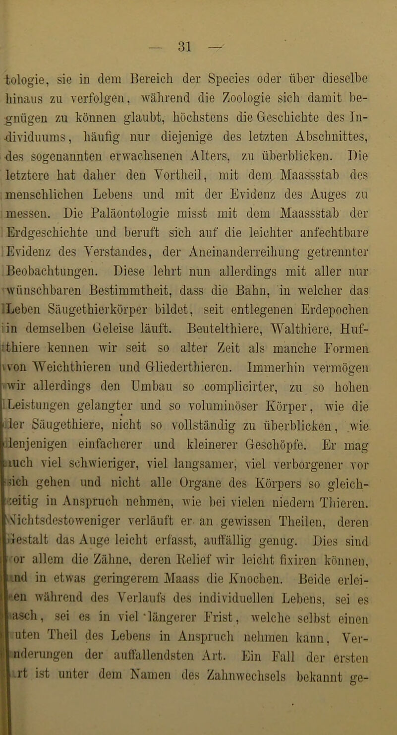 fcologie, sie in dem Bereich der Species oder über dieselbe hinaus zu verfolgen, während die Zoologie sich damit be- gnügen zu können glaubt, höchstens die Geschichte des In- ■dividuums, häufig nur diejenige des letzten Abschnittes, fies sogenannten erwachsenen Alters, zu überblicken. Die letztere hat daher den Vortheil, mit dem Maassstab des menschlichen Lebens und mit der Evidenz des Auges zu messen. Die Paläontologie misst mit dem Maassstab der Erdgeschichte und beruft sich auf die leichter anfechtbare Evidenz des Verstandes, der Aneinanderreihung getrennter Beobachtungen. Diese lehrt nun allerdings mit aller nur wünschbaren Bestimmtheit, dass die Bahn, in welcher das iLeben Säugethierkörper bildet, seit entlegenen Erdepochen iin demselben Geleise läuft. Beutelthiere, Walthiere, Huf- jlthiere kennen wir seit so alter Zeit als manche Formen u'on Weichthieren und Gliederthieren. Immerhin vermögen »wir allerdings den Embau so complicirter, zu so hohen iLeistungen gelangter und so voluminöser Körper, wie die fier Säugethiere, nicht so vollständig zu überblicken, wie denjenigen einfacherer und kleinerer Geschöpfe. Er mag jiuch viel schwieriger, viel langsamer, viel verborgener vor •fich gehen und nicht alle Organe des Körpers so gleich- ;-;eitig in Anspruch nehmen, Avie bei vielen niedern Tliieren. AfichtsdestoAveniger verläuft er- an gewissen Theilen, deren Gestalt das Auge leicht erfasst, auftallig genug. Dies sind or allem die Zäline, deren Belief wir leicht fixiren können, i'ind in etwas geringerem Maass die Knochen. Beide erlei- •'611 Avährend des Verlaufs des individuellen Lebens, sei es ■ascli, sei es in viel‘längerer Frist, welche selbst einen Uten Theil des Lebens in Anspruch nehmen kann, Ver- nderungen der auffallendsten Art. Ein Fall der ersten A .rt ist unter dem Namen des ZahnAvechsels bekannt ge-