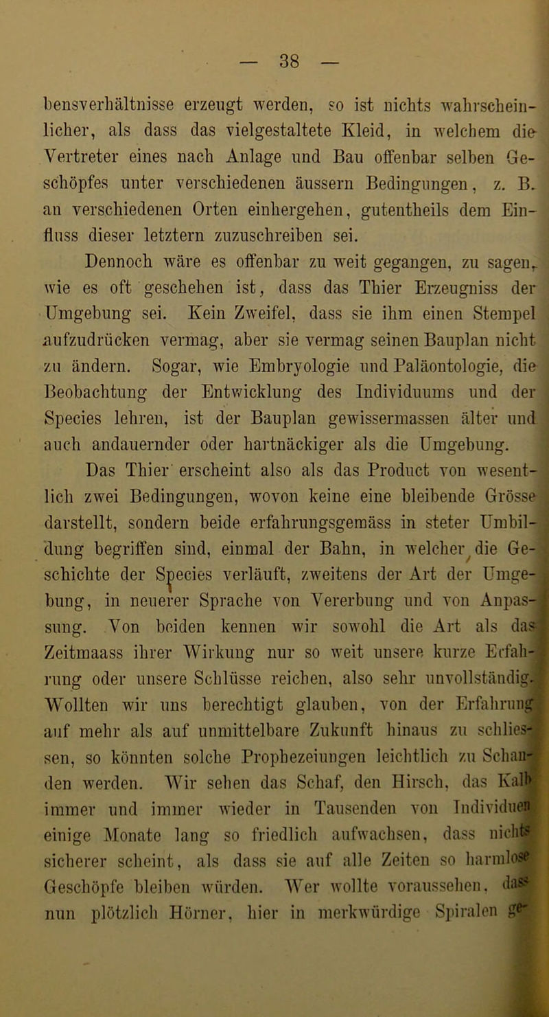 bensverhältnisse erzeugt werden, so ist nichts wahrschein- licher, als dass das vielgestaltete Kleid, in welchem die- Vertreter eines nach Anlage und Bau olfenhar seihen Ge- schöpfes unter verschiedenen äussern Bedingungen, z, B, an verschiedenen Orten einhergehen, gutentheils dem Ein- fluss dieser letztem zuzuschreihen sei. Dennoch wäre es offenbar zu weit gegangen, zu sagen,, wie es oft geschehen ist, dass das Thier Erzeugniss der Umgebung sei. Kein Zweifel, dass sie ihm einen Stempel aufzudrücken vermag, aber sie vermag seinen Bauplan nicht zu ändern. Sogar, wie Embryologie und Paläontologie, die Beobachtung der Entwicklung des Individuums und der Species lehren, ist der Bauplan gewissermassen älter und auch andauernder oder hartnäckiger als die Umgebung. Das Thier erscheint also als das Product von wesent- lich zwei Bedingungen, wovon keine eine bleibende Grösse- darstellt, sondern beide erfahrungsgeraäss in steter Umbil- dung begriffen sind, einmal der Bahn, in welcher^ die Ge- schichte der Species verläuft, zweitens der Art der Umge- bung, in neuerer Sprache von Vererbung und von Anpas- sung. Von beiden kennen wir sowohl die Art als da? Zeitmaass ihrer Wirkung nur so weit unsere kurze Ecfah-' rung oder unsere Schlüsse reichen, also sehr unvollständig.] Wollten wir uns berechtigt glauben, von der Erfahruiigj auf mehr als auf unmittelbare Zukunft hinaus zu schlies-j sen, so könnten solche Prophezeiungen leichtlich zu Schaii-'J den werden. Wir sehen das Schaf, den Hirsch, das Kalhl immer und immer wieder in Tausenden von Tndividuenj einige Monate lang so friedlich aufwachsen, dass niclit^ sicherer scheint, als dass sie auf alle Zeiten so harinlos^- Geschöpfe bleiben würden. Wer Avollte vorausselien. das?- nun plötzlicli Hörner, hier in merkwürdige Spiralen