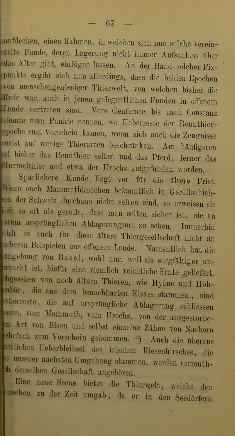 i -<uifd0ckGii. GiiiGn KciliinGu, in wGicbGn sich nun solchG VGi’Gin- ;ZGltG FiinclG, dGi^Gii LagGruDg nicht immer Aufschluss über .idas Alter gibt, einfügen lassen. An der Hand solcher Fix- ilHinkte ergibt sich nun allerdings, dass die beiden Epochen vron menschengenössiger Thierwelt, von welchen bisher die hRede war, auch in jenen gelegentlichen Funden in olfenem Lande vertreten sind. Vom Genfersee bis nach Constanz [mimte man Punkte nennen, wo üeberreste der Eennthier- i^poche zum Vorschein kamen, wenn sich auch die Zeugnisse meist auf wenige Thierarten beschränken. Am häufigsten bisher das Kennthier selbst und das Pferd, ferner das lluimelthier und etwa der ürochs aufgefunden worden. Spärlichere Kunde, liegt vor für die ältere Frist. Wenn auch Mammuthknochen bekanntlich in Geröllschich- ;ön der Schweiz durchaus nicht selten sind, so erweisen sie ich so ott als gerollt, dass man selten sicher ist, sie an i irem ursprünglichen Ablagerungsort zu sehen. Immerhin .hlt es auch für diese ältere Thiergesellschaft nicht an icheren Beispielen aus olfenem Lande. Namentlich hat die imgebung von Basel, wohl nur, weil sie sorgfältiger un- rrsucht ist, hiefür eine ziemlich reichliche Ernte geliefert ibgesehen von noch ältern Thieren, wie Hyäne und Höh- •nbär, die aus dem benachbarten Eisass stammen, sind 'Gberreste, die auf ursprüngliche Ablagerung schliessen ^ssen, vom Mammuth, vom ürochs, von der ausgestorbe- ;n Art von Bison und selbst einzelne Zähne von Nashorn 'ßhrlach zum Vorschein gekommen. Auch die überaus etlichen Ueberbleibsel des irischen Kiesenhirsches, die ii unserer nächsten Umgebung stammen, werden vermuth- •h derselben Gesellschaft angehören. Kine neue Scene bietet die Tliiernelt, welche den Ansehen zu der Zeit umgab, da er in den Seedörfern