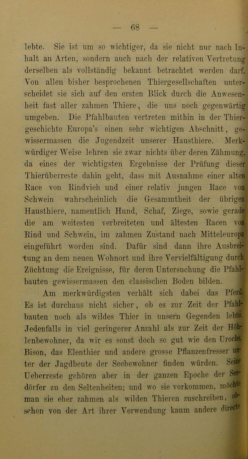 lebte. Sie ist um so wichtiger, da sie nicht nur nach In- halt an Arten, sondern auch nach der relativen Vertretung derselben als vollständig bekannt betrachtet werden darf. Von allen bisher besprochenen Thiergesellschaften unter- scheidet sie sich auf den ersten Blick durch die Anwesen- heit fast aller zahmen Thiere, die uns noch gegenwärtig umgeben. Die Pfahlbauten vertreten mithin in der Thier- geschichte Europa’s einen sehr wichtigen Abschnitt, ge- wissermassen die Jugendzeit unserer Hausthiere. Merk- würdigerweise lehren sie zwar nichts über deren Zähmung, da eines der wichtigsten Ergebnisse der Prüfung dieser Thierüberreste dahin geht, dass mit Ausnahme einer alten Kace von Kindvieh und einer relativ jungen Kace von Schwein wahrscheinlich die Gesammtheit der übrigen Hausthiere, namentlich Hund, Schaf, Ziege, sowie gerade die am weitesten verbreiteten und ältesten Racen von Rind und Schwein, im zahmen Zustand nach Mitteleuropa eingeführt worden sind. Dafür sind dann ihre Ausbrei- tung an dem neuen Wohnort und ihre Vervielfältigung durch Züchtung die Ereignisse, für deren Untersuchung die Pfahl- bauten gewissermassen den classischen Boden bilden. Am merkwürdigsten verhält sich dabei das Pferd. Es ist durchaus nicht sicher, ob es zur Zeit der Pfahl- bauten noch als wildes Thier in iinsern Gegenden lebte- Jedenfalls in viel geringerer Anzahl als zur Zeit der Höh- lenbewohner, da wir es sonst doch so gut wie den Urochs, Bison, das Elenthier und andere grosse Pflanzenfresser uD' ter der Jagdbeute der Seebewohner finden würden. Sein? Ueberreste gehören aber in der ganzen Epoche der Seö- dörfer zu den Seltenheiten; und wo sie Vorkommen, iiiöchE man sie eher zahmen als wilden Thiercn zuschreiben, ob- schon von der Art ihrer Verwendung kaum andere direct?