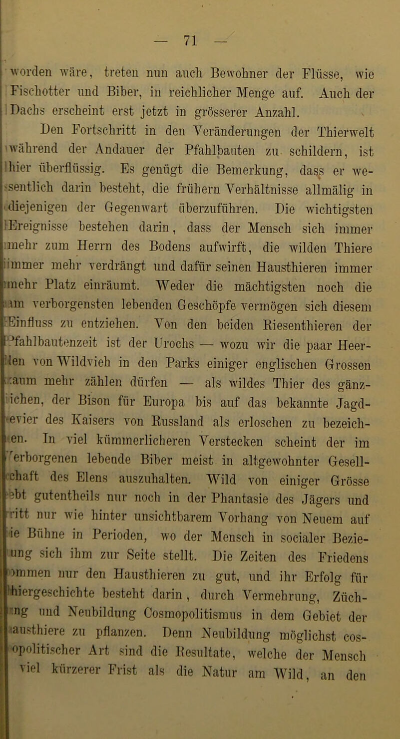 ■Nvorden wäre, treten nun auch Bewohner der Flüsse, wie Fischotter und Biber, in reichlicher Menge auf. Auch der ! Dachs erscheint erst jetzt in grösserer Anzahl. Den Fortschritt in den Veränderungen der Thierwelt 'Während der Andauer der Pfahlbauten zu schildern, ist .'hier überflüssig. Es genügt die Bemerkung, dass er we- >sentlich darin besteht, die frühem Verhältnisse allmälig in ■ diejenigen der GegenAvart überzuführen. Die wichtigsten {Ereignisse bestehen darin, dass der Mensch sich immer imehr zum Herrn des Bodens aufwirft, die wilden Thiere iimmer mehr verdrängt und dafür seinen Hausthieren immer iinehr Platz einräumt. Weder die mächtigsten noch die ii.im verborgensten lebenden Geschöpfe vermögen sich diesem {Einfluss zu entziehen. Von den beiden Riesenthieren der l’.^fahlbautenzeit ist der ürochs — wozu Avir die paar Heer- llen von Wildvieh in den Parks einiger englischen Grossen u:aum mehr zählen dürfen — als wildes Thier des gänz- ’ichen, der Bison für Europa bis auf das bekannte Jagd- •evier des Kaisers Amn Russland als erloschen zu bezeich- nen. In AÜel kümmerlicheren Verstecken scheint der im erborgenen lebeude Biber meist in altgewohnter Gesell- ' chaft des Elens auszuhalten. Wild von einiger Grösse •ebt gutentheils nur noch in der Phantasie des Jägers und rritt nur wie hinter unsichtbarem Vorhang von Neuem auf ie Bühne in Perioden, wo der Mensch in socialer Bezie- ung sich ihm zur Seite stellt. Die Zeiten des Friedens ■>)mmen nur den Hausthieren zu gut, und ihr Erfolg für fliiergeschichte besteht darin , durch Vermehrung, Züch- ’ng und Neubildung Cosmopolitismus in dem Gebiet der f 'austhiere zu pflanzen. Denn Neubildung möglichst cos- ' opolitischer Art sind die Resultate, welche der Mensch viel kürzerer Frist als die Natur am Wild, an den