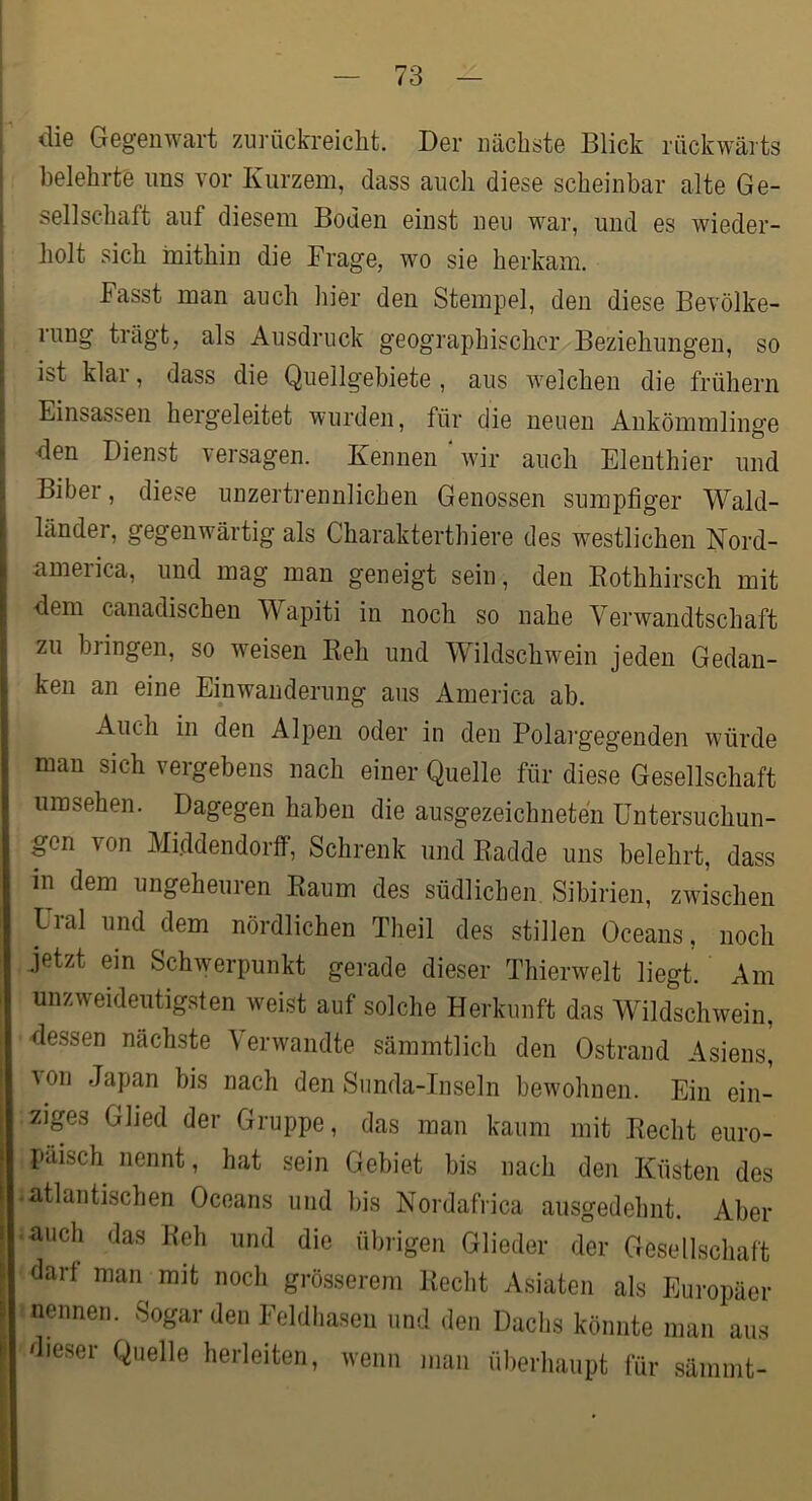 . die Gegenwart zurückreiclit. Der nächste Blick rückwärts ! belehrte nns vor Kurzem, dass auch diese scheinbar alte Ge- i Seilschaft auf diesem Boden einst neu war, und es wieder- I holt sich inithin die Frage, wo sie herkam, I Fasst man auch liier den Stempel, den diese Bevölke- rung trägt, als Ausdruck geographischer Beziehungen, so ist klar, dass die Quellgebiete , aus welchen die frühem I Einsassen hergeleitet wurden, für die neuen Ankömmlinge 1 den Dienst versagen. Kennen wir auch Elenthier und \ Biber, diese unzertrennlichen Genossen sumpfiger Wald- länder, gegenwärtig als Charakterthiere des westlichen Nord- america, und mag man geneigt sein, den Eothhirsch mit dem canadischen Wapiti in noch so nahe Verwandtschaft zu bringen, so weisen Keh und Wildschwein jeden Gedan- ken an eine Einwanderung aus America ab. Auch in den Alpen oder in den Polargegenden würde man sich vergebens nach einer Quelle für diese Gesellschaft Umsehen. Dagegen haben die ausgezeichneten üntersuchun- pn von Mi.ddendortf, Schrenk und Eadde uns belehrt, dass in dem ungeheuren Eaum des südlichen Sibirien, zwischen Ural und dem nördlichen Theil des stillen Oceans, noch jetzt ein Schwerpunkt gerade dieser Thierwelt liegt. Am unzweideutigsten weist auf solche Herkunft das Wildschwein, Eessen nächste Verwandte sämmtlich den Ostrand Asiens, von Japan bis nach den Siinda-Inseln bewohnen. Ein ein- zips Glied der Gruppe, das man kaum mit Eecht euro- päisch nennt, hat sein Gebiet bis nach den Küsten des • atlantischen Oceans und bis Nordafrica ausgedehnt. Aber • auch das Eeh und die übrigen Glieder der Gesellschaft darf man mit noch grösserem Eecht Asiaten als Europäer nennen. Sogar den Feldhasen und den Dachs könnte man aus dieser Quelle herleiten, wenn man überhaupt für sämmt-