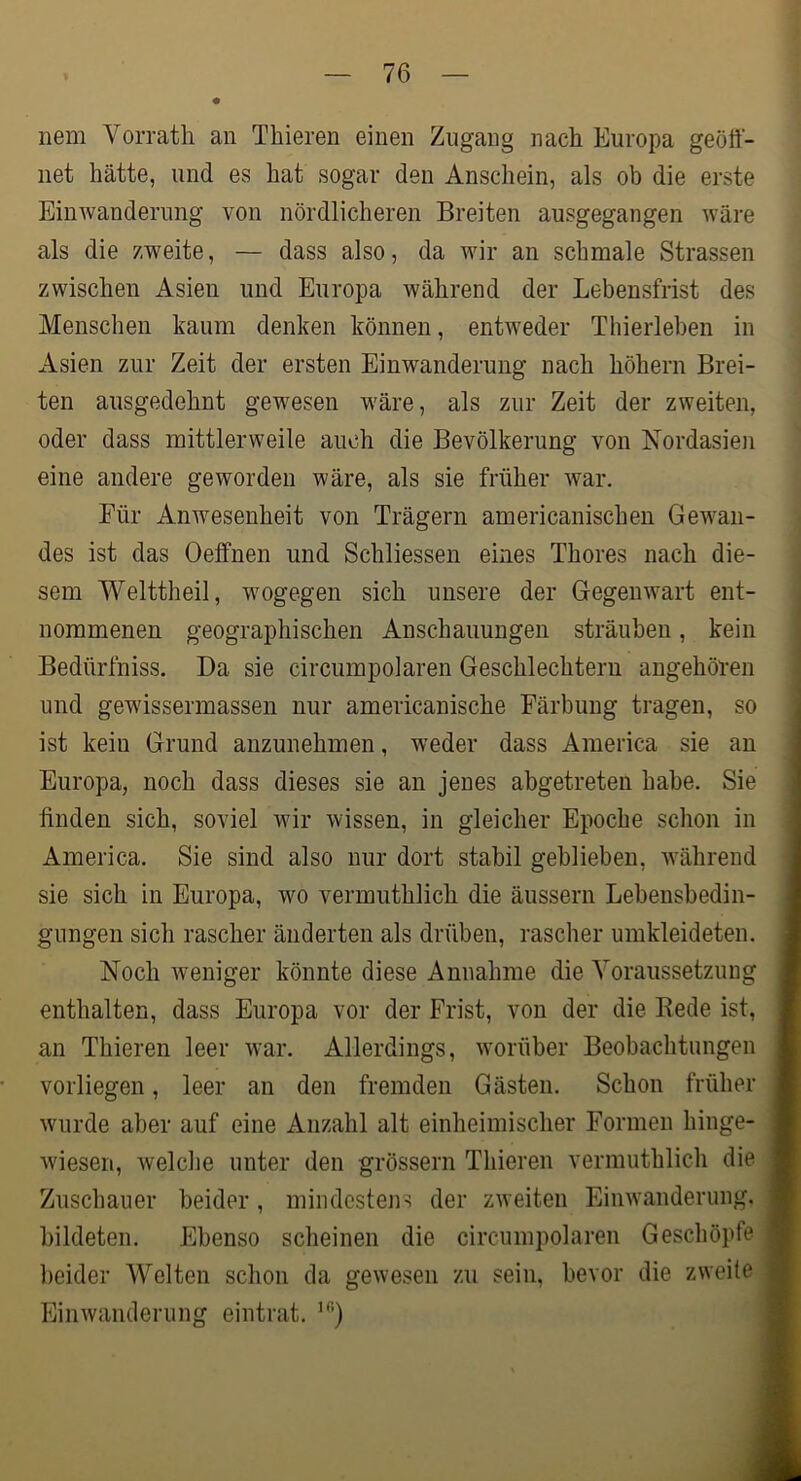 nem Vorrath an Thieren einen Zugang nach Europa geöft- net hätte, und es hat sogar den Anschein, als ob die erste Einwanderung von nördlicheren Breiten ausgegangen wäre als die zweite, — dass also, da wir an schmale Strassen zwischen Asien und Europa während der Lebensfrist des Menschen kaum denken können, entweder Thierleben in Asien zur Zeit der ersten Einwanderung nach höhern Brei- ten ausgedehnt gewesen wäre, als zur Zeit der zweiten, oder dass mittlerweile auch die Bevölkerung von Nordasieji eine andere geworden wäre, als sie früher Avar. Für Anwesenheit von Trägern americanischen Gewan- des ist das Oelfnen und Schliessen eines Thores nach die- sem Welttheil, wogegen sich unsere der Gegenwart ent- nommenen geographischen Anschauungen sträuben, kein Bedürfniss. Da sie circumpolaren Geschlechtern angehören und gewissermassen nur americanische Färbung tragen, so ist kein Grund anzunehmen, weder dass America sie au Europa, noch dass dieses sie an jenes abgetreten habe. Sie linden sich, soviel wir wissen, in gleicher Epoche schon in America. Sie sind also nur dort stabil geblieben, Avährend sie sich in Europa, wo vermuthlich die äussern Lebensbedin- gungen sich rascher änderten als drüben, rascher umkleideten. Noch Aveniger könnte diese Annahme die Yoraussetzuug enthalten, dass Europa vor der Frist, von der die Bede ist, an Thieren leer Avar. Allerdings, Avorüber Beobachtungen vorliegen, leer an den fremden Gästen. Schon früher Avurde aber auf eine Anzahl alt einheimischer Formen hinge- Aviesen, Avelche unter den grössern Thieren vermuthlich die Zuschauer beider, mindestens der zAveiten EiiiAvanderung. bildeten. Ebenso scheinen die circumpolaren Geschöpfe beider Welten schon da geAvesen zu sein, bevor die zweite EiiiAvanderung eintrat.