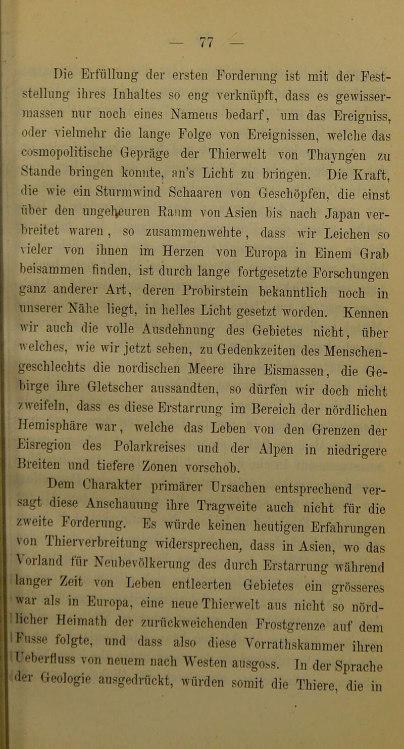 Die Erfüllung der ersten Forderung ist mit der Fest- stellung ihres Inhaltes so eng verknüpft, dass es gewisser- inassen nur noch eines Namens bedarf, um das Ereigniss, oder vielmehr die lange Folge von Ereignissen, welche das cosmopolitische Gepräge der Thierwelt von Thayngen zu Stande bringen konnte, an’s Licht zu bringen. Die Kraft, die wie ein Sturmwind Schaaren von Geschöpfen, die einst über den ungelieuren Kaum von Asien bis nach Japan ver- breitet waren , so zusammen wehte , dass wir Leichen so \ieler von ihnen im Herzen von Europa in Einem Grab beisammen finden, ist durch lange fortgesetzte Forschungen ganz anderer Art, deren Probirstein bekanntlich noch in unseiei Nähe liegt, in helles Licht gesetzt worden. Kennen wir auch die volle Ausdehnung des Gebietes nicht, über welches, wie wir jetzt sehen, zu Gedenkzeiten des Menschen- geschlechts die nordischen Meere ihre Eismassen, die Ge- birge ihre Gletscher aussandten, so dürfen wir doch nicht zweifeln, dass es diese Erstarrung im Bereich der nördlichen Hemisphäie war, welche das Leben von den Grenzen der Eisregion des Polarkreises und der Alpen in niedrigere Breiten und tiefere Zonen vorschob. Dem Charakter primärer ürsachen entsprechend v'^er- sagt diese Anschauung ihre Tragweite auch nicht für die zweite Forderung. Es würde keinen heutigen Erfahrungen von Thierverbreitung widersprechen, dass in Asien, wo das \orland für Nenbevölkerung des durch Erstarrung während langer Zeit von Leben entleerten Gebietes ein grösseres war als in Europa, eine neue Thierwelt aus nicht so nörd- licher Heimath der zurückweichenden Frostgrenze auf dem lasse folgte, und dass also diese Vorrathskammer ihren I eberfliiss von neuem nach Westen aiisgoss. In der Sprache der Geologie ausgedrückt, würden somit die Thiere, die in