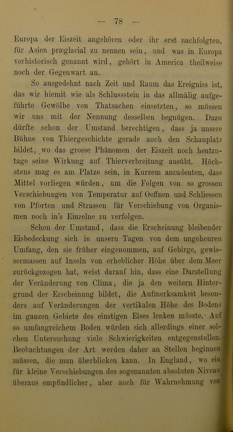Europa der Eiszeit angehören oder ihr erst nachfolgten, für Asien prseglacial zu nennen sein, und was in Europa vorhistorisch genannt wird, gehört in America theilweise noch der Gegenwart an. So ausgedehnt nach Zeit und Kaum das Ereigniss ist, das wir hiemit wie als Schlussstein in das allmälig aufge- führte Gewölbe von Thatsachen einsetzten, so müssen wir uns mit der Nennung desselben begnügen. Dazu dürfte schon der Umstand berechtigen, dass ja unsere Bühne von Thiergeschichte gerade auch den Schauplatz bildet, wo das grosse Phänomen der Eiszeit noch heutzu- tage seine Wirkung auf Thierverbreitung ausübt. Höch- stens mag es am Platze sein, in Kurzem anzudeuten, dass Mittel vorliegen würden, um die Folgen von so grossen Verschiebungen von Temperatur auf Oeffnen und Schliessen von Pforten und Strassen für Verschiebung von Organis- men noch in’s Einzelne zu verfolgen. Schon der Umstand, dass die Erscheinung bleibender Eisbedeckung sich in unsern Tagen von dem ungeheuren Umfang, den sie früher eingenommen, auf Gebirge, gewis- sermassen auf Inseln von erheblicher Höhe über dem Meer zurückgezogen hat, weist darauf hin, dass eine Darstellung der Veränderung von Clima, die ja den weitern Hinter- grund der Erscheinung bildet, die Aufmerksamkeit beson- ders auf Veränderungen der vertikalen Höhe des Bodens im ganzen Gebiete des einstigen Eises lenken müsste.' Auf so umfangreichem Boden würden sich allerdings einer sol- chen Untersuchung viele Schwierigkeiten entgegenstelleii.- Beobachtungen der Art werden daher an Stellen beginnen müssen, die man überblicken kann. In England, wo ein| für kleine Verschiebungen des sogenannten absoluten Niveau | überaus empfindlicher, aber auch für Wahrnehmung vonj