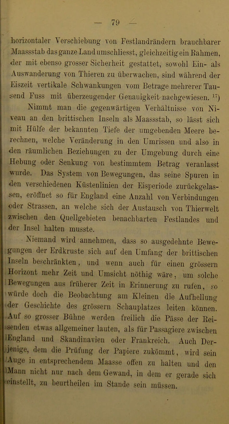 I i horizontaler Verscliiebiing von Festlandrändern brauchbarer I Maassstab das ganze Land umschliesst, gleichzeitig ein Eahmen, ! <ler mit ebenso grosser Sicherheit gestattet, sowohl Ein- als ^ Auswanderung von Thieren zu überwachen, sind während der Eiszeit vertikale Schwankungen vom Betrage mehrerer Tau- send Fuss mit überzeugender Genauigkeit nachgewiesen. Nimmt man die gegenwärtigen Verhältnisse von Ni- veau an den brittischen Inseln als Maassstab, so lässt sich mit Hülfe der bekannten Tiefe der umgebenden Meere be- rechnen, welche Veränderung in den Umrissen und also in <len räumlichen Beziehungen zu der Umgebung durch eine Hebung oder Senkung von bestimmtem Betrag veranlasst wurde. Das System von Bewegungen, das seine Spuren in den verschiedenen Küstenlinien der Eisperiode zurückgelas- sen, ei öffnet so für England eine Anzahl von Verbindungen oder Stiassen, an welche sich der Austausch von Thierwelt zwischen den Quellgebieten benachbarten Festlandes und der Insel halten musste. Niemand wird annehmen, dass so ausgedehnte Bewe- gungen der Erdkruste sich auf den Umfang der brittischen Inseln beschränkten, und w'enn auch für einen grossem Horizont mehr Zeit und Umsicht nöthig wäre, um solche Bewegungen aus früherer Zeit in Erinnerung zu rufen, so würde doch die Beobachtung am Kleinen die Aufhellung der Geschichte des grossem Schauplatzes leiten können. Auf so grosser Bühne werden freilich die Pässe der Kei- .'senden etwas allgemeiner lauten, als für Passagiere zwischen »England und Skandinavien oder Frankreich. Auch Der- ijenige, dem die Prüfung der Papiere zukömmt, wird sein ■ Auge in entsprechendem Maasse offen zu halten und den •Mann nicht nur nach dem Gewand, in dem er gerade sich einstellt, zu beurtheilen im Stande sein müssen.