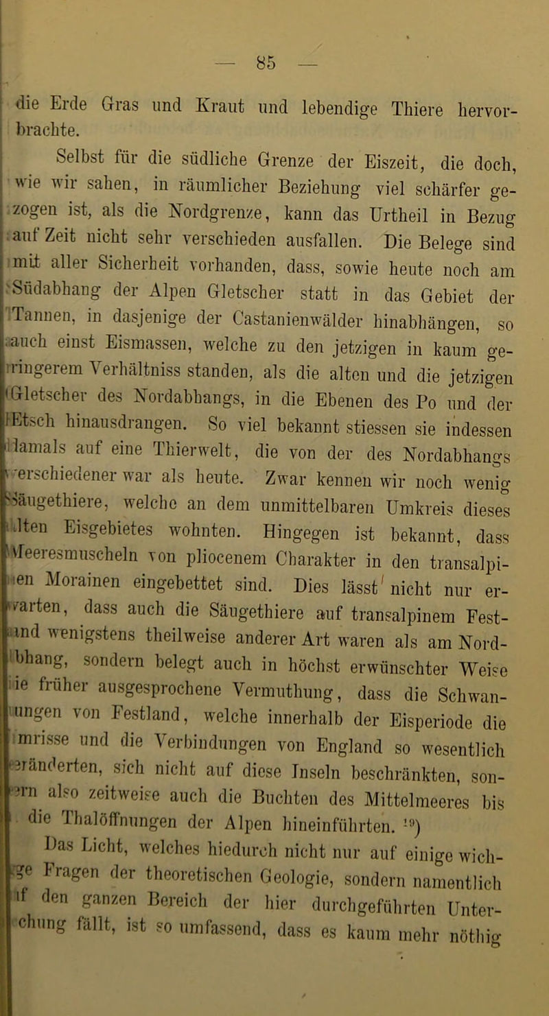 I die Erde Gras und Kraut und lebendige Thiere liervor- ! brachte. I Selbst für die südliche Grenze der Eiszeit, die doch, i wie wir sahen, in räumlicher Beziehung viel schärfer ge- I zogen ist, als die Nordgrenze, kann das Urtheil in Bezug : auf Zeit nicht sehr verschieden ausfallen. Die Belege sind mif allei Sicherheit vorhanden, dass, sowie heute noch am .'Südabhang der Alpen Gletscher statt in das Gebiet der •Tannen, in dasjenige der Castanienwälder hinabhängen, so i.auch einst Eismassen, welche zu den jetzigen in kaum ge- ringerem Verhältniss standen, als die alten und die jetzigen «Gletscher des Nordabhangs, in die Ebenen des Po und der lEtsch hinausdrangen. So viel bekannt stiessen sie indessen Damals auf eine Thierwelt, die von der des Nordabhangs «-erschiedener war als heute. Zwar kennen wir noch wenig Gäugethiere, welche an dem unmittelbaren Umkreis dieses ‘Dten Eisgebietes wohnten. Hingegen ist bekannt, dass iMeeresmuscheln von pliocenem Charakter in den transalpi- i^en Morainen eingebettet sind. Dies lässt'nicht nur er- warten, dass auch die Säugethiere auf transalpinem Fest- aind wenigstens theilweise anderer Art waren als am Nord- ibhang, sondern belegt auch in höchst erwünschter Weise iie früher ausgesprochene Vermuthung, dass die Schwan- Lungen von Festland, welche innerhalb der Eisperiode die imiisse und die Verbindungen von England so wesentlich e3ränderten, sich nicht auf diese Inseln beschränkten, son- -3rn^ also zeitweise auch die Buchten des Mittelmeeres bis die Thalöffnungen der Alpen hineinführten. Das Licht, welches hiedurch nicht nur auf einige wich- Iragen der theoretischen Geologie, sondern namentlich il den ganzen Bereich der hier durchgeführten Unter- ■chung fallt, ist so umfassend, dass es kaum mehr nöthio- O