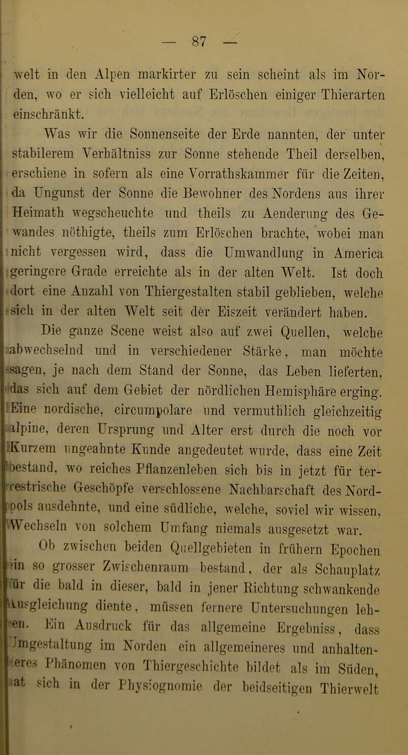 weit in den Alpen markirter 7a\ sein scheint als im Nor- ' den, wo er sich vielleicht auf Erlöschen einiger Thierarten einschränkt. Was wir die Sonnenseite der Erde nannten, der unter I stabilerem Verhältniss zur Sonne stehende Theil derselben, I erschiene in sofern als eine Vorrathskammer für die Zeiten, I da Ungunst der Sonne die Bewohner des Nordens aus ihrer I Heimath wegscheuchte und theils zu Aenderiing des Ge- I wandes nöthigte, theils zum Erlöschen brachte, wobei man 1 nicht vergessen wird, dass die Umwandlung in America '.geringere Grade erreichte als in der alten Welt. Ist doch ' dort eine Anzahl von Thiergestalten stabil geblieben, welche 'Sich in der alten Welt seit der Eiszeit verändert haben. Die ganze Scene weist also auf zwei Quellen, welche ^abwechselnd und in verschiedener Stärke, man möchte ssagen, je nach dem Stand der Sonne, das Leben lieferten, ' das sich auf dem Gebiet der nördlichen Hemisphäre erging. iEine nordische, circumpolare und vermuthlich gleichzeitig oalpine, deren Ursprung und Alter erst durch die noch vor IKurzem ungeahnte Kunde angedeutet wurde, dass eine Zeit tbestand, wo reiches Pflanzenleben sich bis in jetzt für ter- I restrische Geschöpfe verschlossene Nachbarschaft des Nord- pols ausdehnte, und eine südliche, welche, soviel wir wissen, \Wechseln von solchem Umfang niemals ausgesetzt war. Ob zwischen beiden Quellgebieten in frühem Epochen ■in so grosser Zwischenraum bestand, der als Schauplatz ür die bald in dieser, bald in jener Kichtung schwankende Ausgleichung diente, müssen fernere Untersuchungen leh- ren. Ein Ausdruck für das allgemeine Ergebniss, dass Imgestaltung im Norden ein allgemeineres und anhalten- deres Phänomen von Thiergeschichte bildet als im Süden, at sich in der Physiognomie der beidseitigen Thierwelt