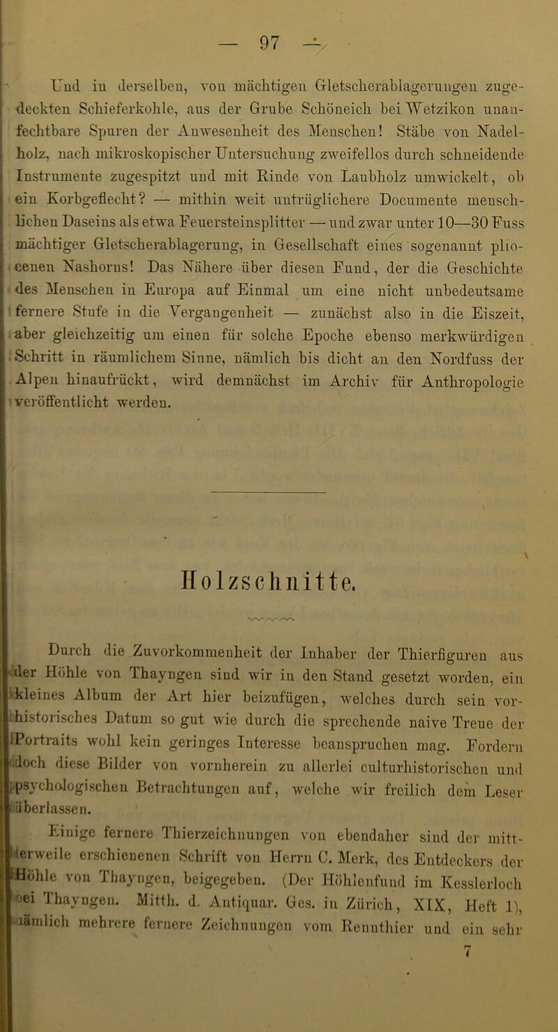 h Uud iu derselben, von mächtigen Gletscherablagenmgeu zuge- j <leckten Sclneferkohle, aus der Grube Schöneicli beiWetzikou unaii- L fechtbare Spuren der Auweseuheit des Menschen! Stäbe von Nadel- holz, nach mikroskopischer Untersuchung zweifellos durch schneideude Instrumente zugespitzt und mit Rinde von Laubholz umwickelt, ob ein Korbgeflecht? — mithin weit untrüglichere Documente mensch- lichen Daseins als etwa Feuersteinsplitter — nnd zwar unter 10—30 Fuss mächtiger Gletscherablagerung, in Gesellschaft eines sogenannt plio- cenen Nashorns! Das Nähere über diesen Fund, der die Geschichte des Menschen in Europa auf Einmal um eine nicht unbedeutsame ! fernere Stufe in die Vergangenheit — zunächst also iu die Eiszeit, .aber gleichzeitig um einen für solche Epoche ebenso merkwürdigen ■Schritt in räumlichem Sinne, nämlich bis dicht an den Nordfuss der Alpen hinaufrückt, wird demnächst im Archiv für Anthropologie veröffentlicht werden. Holzschnitte. Durch die Zuvorkommenheit der Inhaber der Thierfiguren aus 'der Höhle von Thayngen sind wir in den Stand gesetzt worden, ein Ikleines Album der Art hier beizufügen, welches durch sein vor- Ihistorisches Datum so gut wie durch die sprechende naive Treue der IPortraits wohl kein geringes Interesse beanspruchen mag. Fordern i.doch diese Bilder von vornherein zu allerlei culturhistorischen und ipsychologischeii Betrachtungen auf, welche wir freilich dem Leser liübcriasseri. Einige fernere Thierzeichnungen von ebendaher sind der mitt- l'lerweile erschienenen Schrift von Herni C. Merk, des Entdeckers der Höhle von Thayngen, beigegebeu. (Der Höhlenfuud im Kesslerloch oei Thayngen. Mitth. d. Authjuar. Ges. iu Zürich, XIX, Heft 1), lämlich mehrere fernere Zeichnungen vom Rennthier uud ein sehr