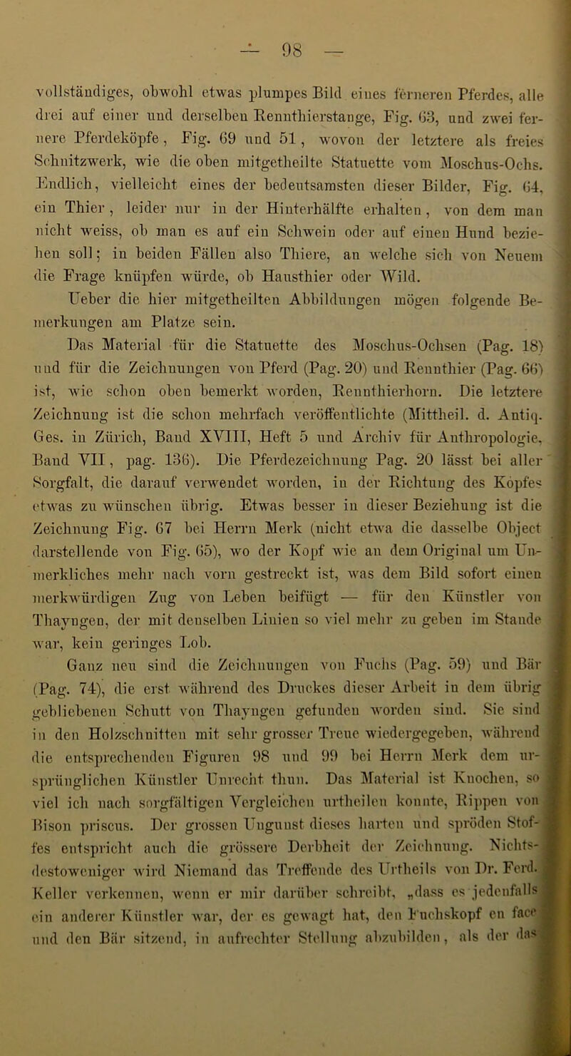 08 vollstäudiges, obwohl etwas plumpes Bild eines ferneren Pferdes, alle drei auf einer und derselben Eenntbierstange, Fig. (33, und zwei fer- nere Pferdeköpfe, Fig. 69 und 51, wovon der letztere als freies Selinitzwerk, wie die oben mitgetbeilte Statuette vom Moschus-Ochs. Endlich, vielleicht eines der bedeutsamsten dieser Bilder, Fig. 64, ein Thier , leider nur in der Hinterhälfte erhalten, von dem man nicht weiss, ob man es auf ein Schwein oder auf einen Hund bezie- hen soll; in beiden Fällen also Thiere, an welche sich von Neuem die Frage knüpfen würde, ob Hansthier oder Wild. Ueber die hier mitgetheilten Abbildungen mögen folgende Be- merkungen am Platze sein. Das Material für die Statuette des Moschus-Ochsen (Pag. 18) und für die Zeichnungen a^ou Pferd (Pag. 20) und Eeuuthier (Pag. 661 ist, Avic schon oben bemerkt Avordeu, Kennthierhorn. Die letztere Zeichnung ist die schon mehrfach veröffentlichte (Mittheil. d. Antiq. Ges. in Zürich, Baud XVIII, Heft 5 und Archiv für Anthropologie, Baud VH, pag. 136). Die Pferdezeichnuug Pag. 20 lässt bei aller Sorgfalt, die darauf vei’Aveudet Avorden, in der Eichtung des Köpfe« t'tAA^as zu wünschen übrig. Etwas besser in dieser Beziehung ist die Zeichnung Fig. 67 bei Herrn Merk (nicht etAva die dasselbe Object darstellende von Fig. 65), avo der Kopf Avie an dem Original um ün- merkliches mehr nach vorn gestreckt ist, Avas dem Bild sofort einen merkAvürdigen Zug von Leben beifügt — für den Künstler von Thayngen, der mit denselben Linien so viel mehr zu geben iin Stande Avar, kein geringes Lob. Ganz neu sind die Zeichnungen von Fuchs (Pag. 59) und Bär (Pag. 74), die erst Avähreud des Druckes dieser Arbeit in dem übrig gebliebenen Schutt von Thayngen gefunden AVorden sind. Sie sind in den Holzschnitten mit sehr grosser Treue Aviedergegeben, Avähreud die entsprechenden Figuren 98 und 99 bei Herrn Merk dem ur- sprünglichen Künstler Unrecht thun. Das Material ist Knochen, so viel ich nach sorgfältigen Vergleichen urtheilen konnte, Kippen von Bison priscus. Der grossen Ungunst dieses harten und spröden Stof- fes entspricht auch die grössere Derbheit der Zeichming. Nichts- destoweniger Avird Niemand das Treffende des Urtheils von Dr. Ferd. Keller verkennen, Avenn er mir darüber schreibt, „dass es jedenfalls ein anderer Künstler Avar, der es gCAvagt hat, den h'uehskopf cn face und den Bär .sitzend, in aufrechter Stellung abzubilden, als der da»