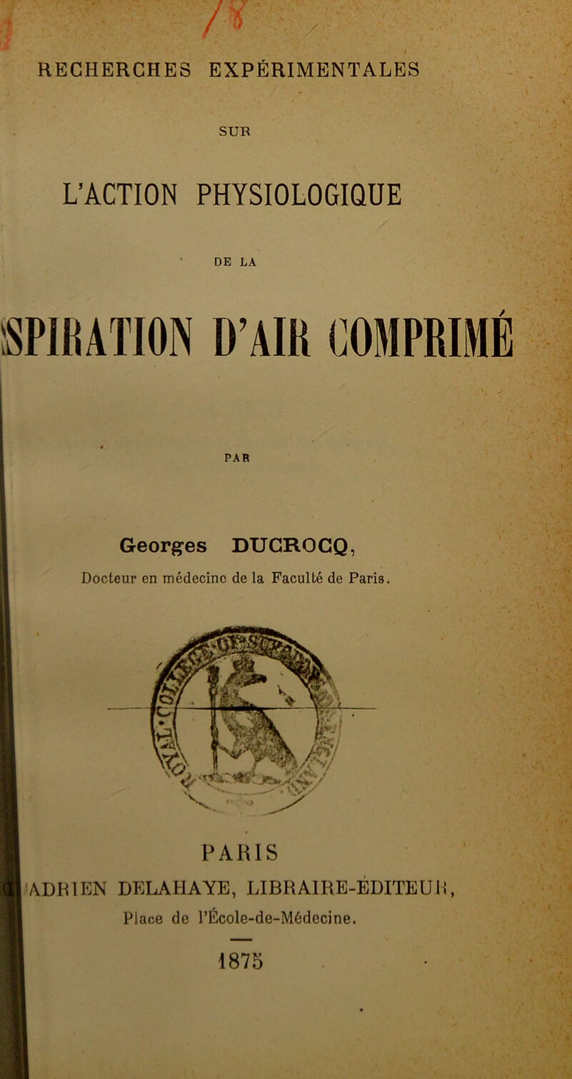 SUR L’ACTION PHYSIOLOGIQUE DE LA îSPIRATION D’AIR COMPRIMÉ PAR Georges DUCROCQ, Docteur en médecine de la Faculté de Paris. PARIS ADRIEN DELAHAYE, LIBRAIRE-ÉDITEUR, Place de l’École-de-Médecine. 1875