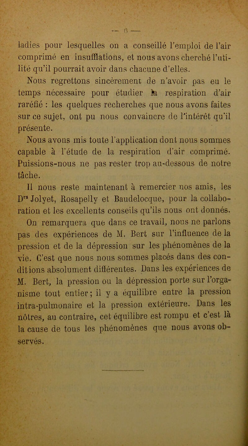 0 — ladies pour lesquelles on a conseillé l’emploi de l’air comprimé en insufflations, et nous avons cherché l’uti- lité qu’il pourrait avoir dans chacune d’elles. Nous regrettons sincèrement de n’avoir pas eu le temps nécessaire pour étudier te respiration d’air raréfié : les quelques recherches que nous avons faites sur ce sujet, ont pu nous convaincre de l’intérêt qu'il présente. Nous avons mis toute l’application dont nous sommes capable à l’étude de la respiration d’air comprimé. Puissions-nous ne pas rester trop au-dessous de notre tâche. Il nous reste maintenant à remercier nos amis, les Drs Jolyet, Rosapelly et Baudelocque, pour la collabo- ration et les excellents conseils qu’ils nous ont donnés. On remarquera que dans ce travail, nous ne parlons pas des expériences de M. Bert sur l’influence de la pression et de la dépression sur les phénomènes de la vie. C’est que nous nous sommes placés dans des con- ditions absolument différentes. Dans les expériences de M. Bert, la pression ou la dépression porte sur l’orga- nisme tout entier ; il y a équilibre entre la pression intra-pulmonaire et la pression extérieure. Dans les nôtres, au contraire, cet équilibre est rompu et c’est là la cause de tous les phénomènes que nous avons ob- servés.