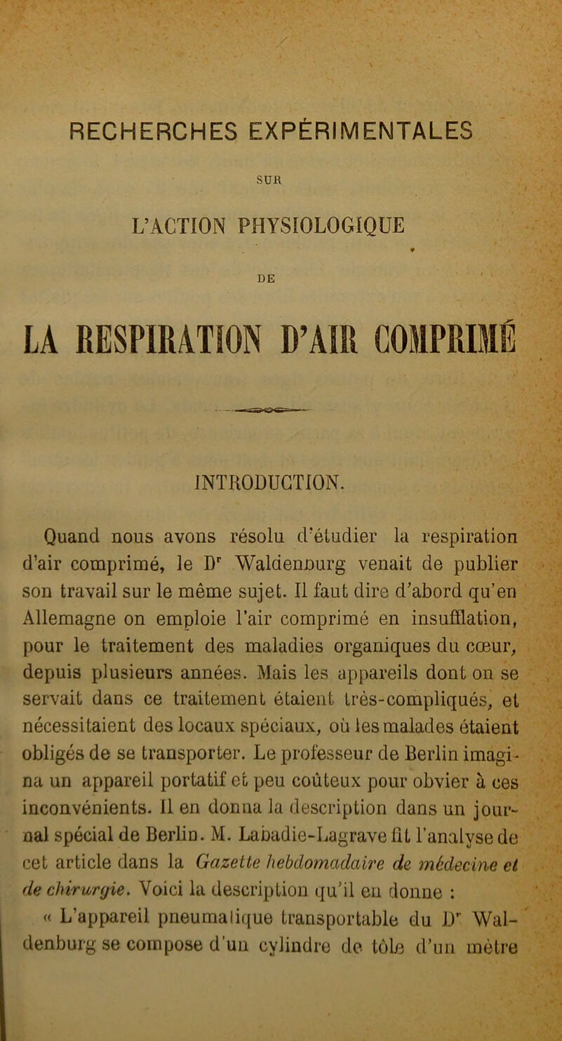 SUR L’ACTION PHYSIOLOGIQUE DE LA RESPIRATION D’AIR COMPRIMÉ INTRODUCTION. Quand nous avons résolu d’étudier la respiration d’air comprimé, le Dr Waldennurg venait de publier son travail sur le même sujet. Il faut dire d’abord qu’en Allemagne on emploie l’air comprimé en insufflation, pour le traitement des maladies organiques du cœur, depuis plusieurs années. Mais les appareils dont on se servait dans ce traitement étaient très-compliqués, et nécessitaient des locaux spéciaux, où les malades étaient obligés de se transporter. Le professeur de Berlin imagi- na un appareil portatif et peu coûteux pour obvier à ces inconvénients. Il en donna la description dans un jour- nal spécial de Berlin. M. Labadie-Lagravefît l’analyse de cet article dans la Gazette hebdomadaire de médecine et de chirurgie. Voici la description qu’il en donne : « L’appareil pneumatique transportable du Dr Wal- denburg se compose d’un cylindre de tôle d’un mètre