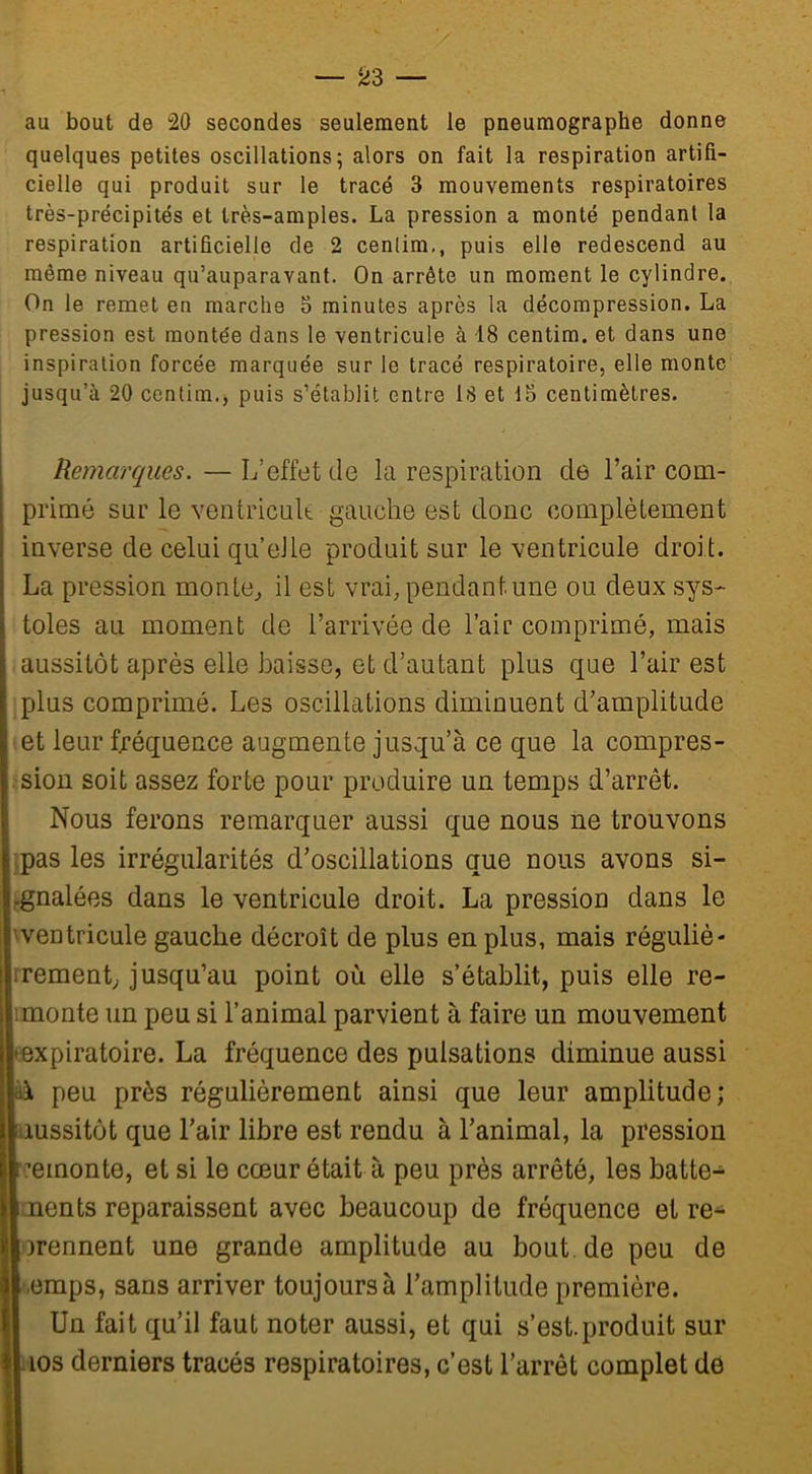 au bout de “20 secondes seulement le pneumographe donne quelques petites oscillations; alors on fait la respiration artifi- cielle qui produit sur le tracé 3 mouvements respiratoires très-précipités et très-amples. La pression a monté pendant la respiration artificielle de 2 cenlim., puis elle redescend au même niveau qu’auparayant. On arrête un moment le cylindre. On le remet en marche 3 minutes après la décompression. La pression est montée dans le ventricule à 18 centim. et dans une inspiration forcée marquée sur le tracé respiratoire, elle monte jusqu’à 20 centim., puis s’établit entre LS et 15 centimètres. Remarques. — L’effet de la respiration de l’air com- primé sur le ventricule gauche est donc complètement inverse de celui quelle produit sur le ventricule droit. La pression monte, il est vrai, pendant une ou deux sys- toles au moment de l’arrivée de l’air comprimé, mais aussitôt après elle baisse, et d’autant plus que l’air est plus comprimé. Les oscillations diminuent d’amplitude et leur fréquence augmente jusqu’à ce que la compres- : sion soit assez forte pour produire un temps d’arrêt. Nous ferons remarquer aussi que nous ne trouvons ; pas les irrégularités d’oscillations que nous avons si- gnalées dans le ventricule droit. La pression dans le h ventricule gauche décroît de plus en plus, mais réguliè- rement, jusqu’au point où elle s’établit, puis elle re- i monte un peu si l’animal parvient à faire un mouvement • expiratoire. La fréquence des pulsations diminue aussi \ peu près régulièrement ainsi que leur amplitude; aussitôt que l’air libre est rendu à l’animal, la pression remonte, et si le cœur était à peu près arrêté, les batte- ments reparaissent avec beaucoup de fréquence et re- prennent une grande amplitude au bout.de peu de -emps, sans arriver toujours à l’amplitude première. Un fait qu’il faut noter aussi, et qui s’est.produit sur ios derniers tracés respiratoires, c’est l’arrêt complet de
