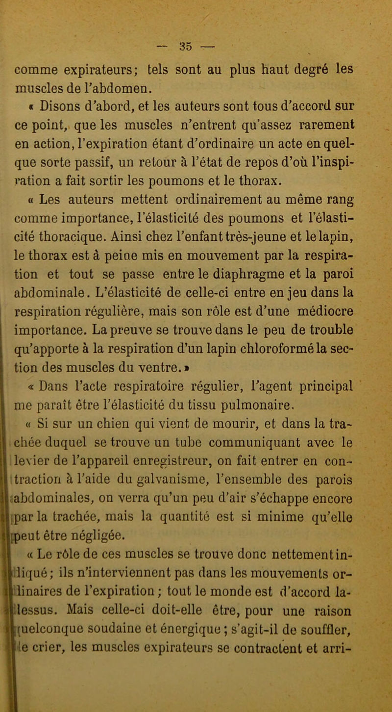 comme expirateurs; tels sont au plus haut degré les muscles de l’abdomen. « Disons d’abord, et les auteurs sont tous d’accord sur ce point, que les muscles n’entrent qu’assez rarement en action, l’expiration étant d’ordinaire un acte en quel- que sorte passif, un retour à l’état de repos d’où l’inspi- ration a fait sortir les poumons et le thorax. « Les auteurs mettent ordinairement au même rang comme importance, l’élasticité des poumons et l’élasti- cité thoracique. Ainsi chez l’enfant très-jeune et le lapin, le thorax est à peine mis en mouvement par la respira- tion et tout se passe entre le diaphragme et la paroi abdominale. L’élasticité de celle-ci entre enjeu dans la respiration régulière, mais son rôle est d’une médiocre importance. La preuve se trouve dans le peu de trouble qu’apporte à la respiration d’un lapin chloroformé la sec- tion des muscles du ventre. » « Dans l’acte respiratoire régulier, l’agent principal me paraît être l’élasticité du tissu pulmonaire. « Si sur un chien qui vient de mourir, et dans la tra- chée duquel se trouve un tube communiquant avec le levier de l’appareil enregistreur, on fait entrer en con- traction à l’aide du galvanisme, l’ensemble des parois abdominales, on verra qu’un peu d’air s’échappe encore parla trachée, mais la quantité est si minime qu’elle Ipeut être négligée. « Le rôle de ces muscles se trouve donc nettement in- liqué; ils n’interviennent pas dans les mouvements or- linaires de l’expiration ; tout le monde est d’accord la- lessus. Mais celle-ci doit-elle être, pour une raison [uelconque soudaine et énergique ; s’agit-il de souffler, le crier, les muscles expirateurs se contractent et arri-